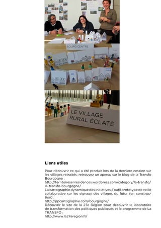 Liens utiles
Pour découvrir ce qui a été produit lors de la dernière cession sur
les villages retraités, retrouvez un aperçu sur le blog de la Transfo
Bourgogne :
http://territoiresenresidences.wordpress.com/category/la-transfo/
la-transfo-bourgogne/
La cartographie dynamique des initiatives, l’outil prototype de veille
collaborative sur les signaux des villages du futur (en construc-
tion) :
http://ppcartographie.com/bourgogne/
Découvrir le site de la 27e Région pour découvrir le laboratoire
de transformation des politiques publiques et le programme de La
TRANSFO :
http://www.la27eregion.fr/
 