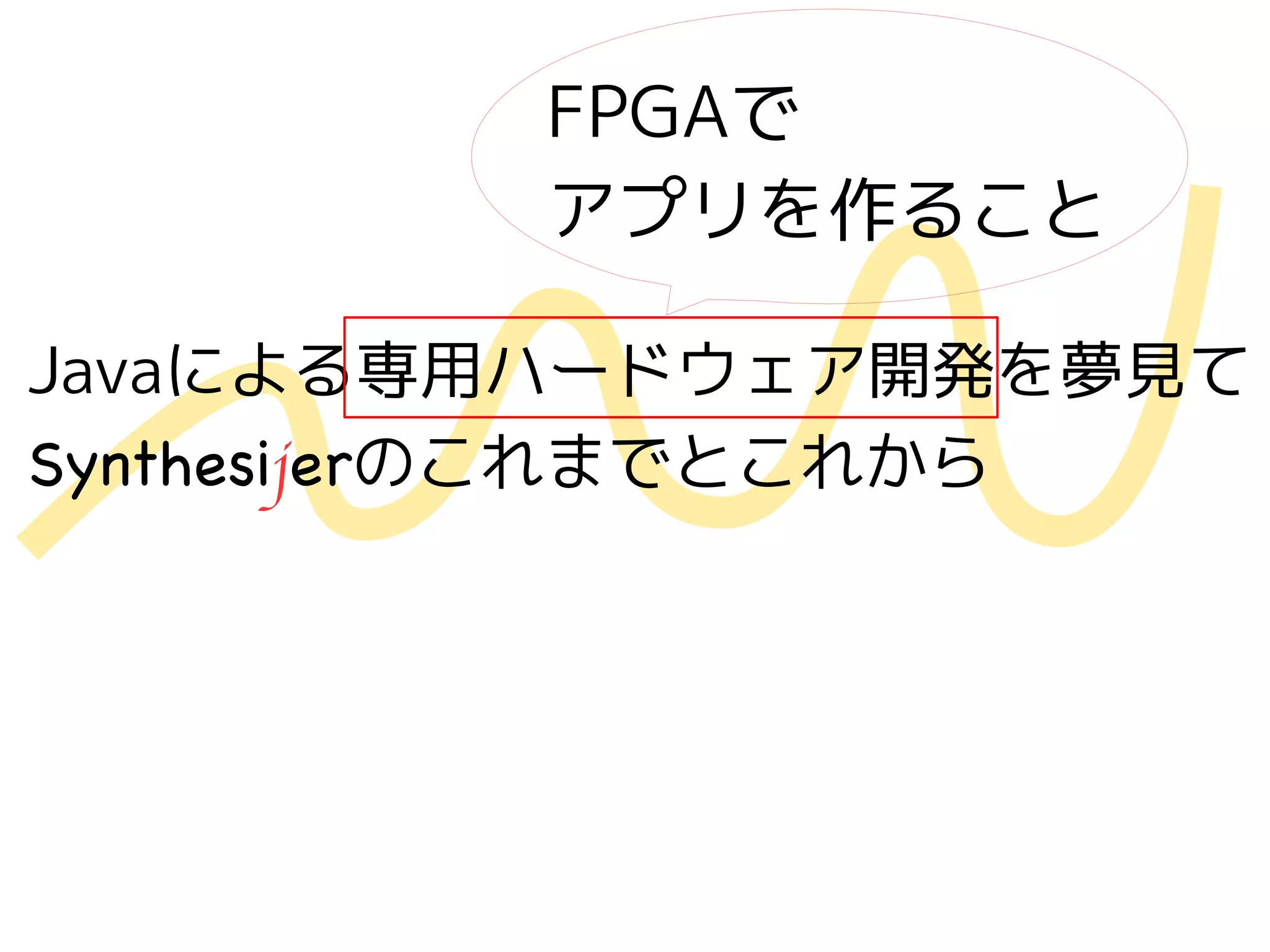Javaによる専用ハードウェア開発を夢見て
Synthesijerのこれまでとこれから
FPGAで
アプリを作ること
 