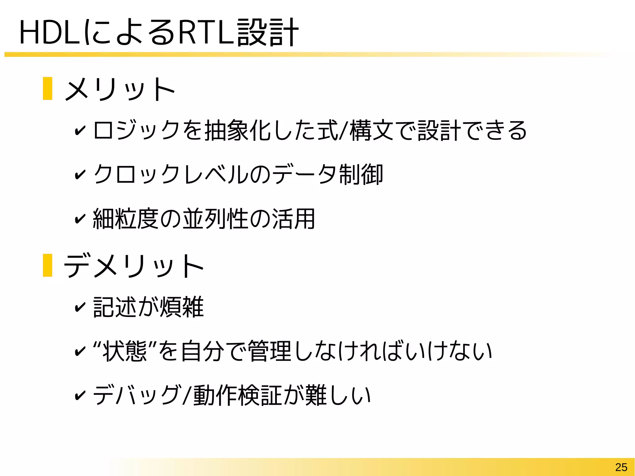 25
HDLによるRTL設計
✔ ロジックを抽象化した式/構文で設計できる
✔ クロックレベルのデータ制御
✔ 細粒度の並列性の活用
✔ 記述が煩雑
✔ “状態”を自分で管理しなければいけない
✔ デバッグ/動作検証が難しい
メリット
デメリット
 