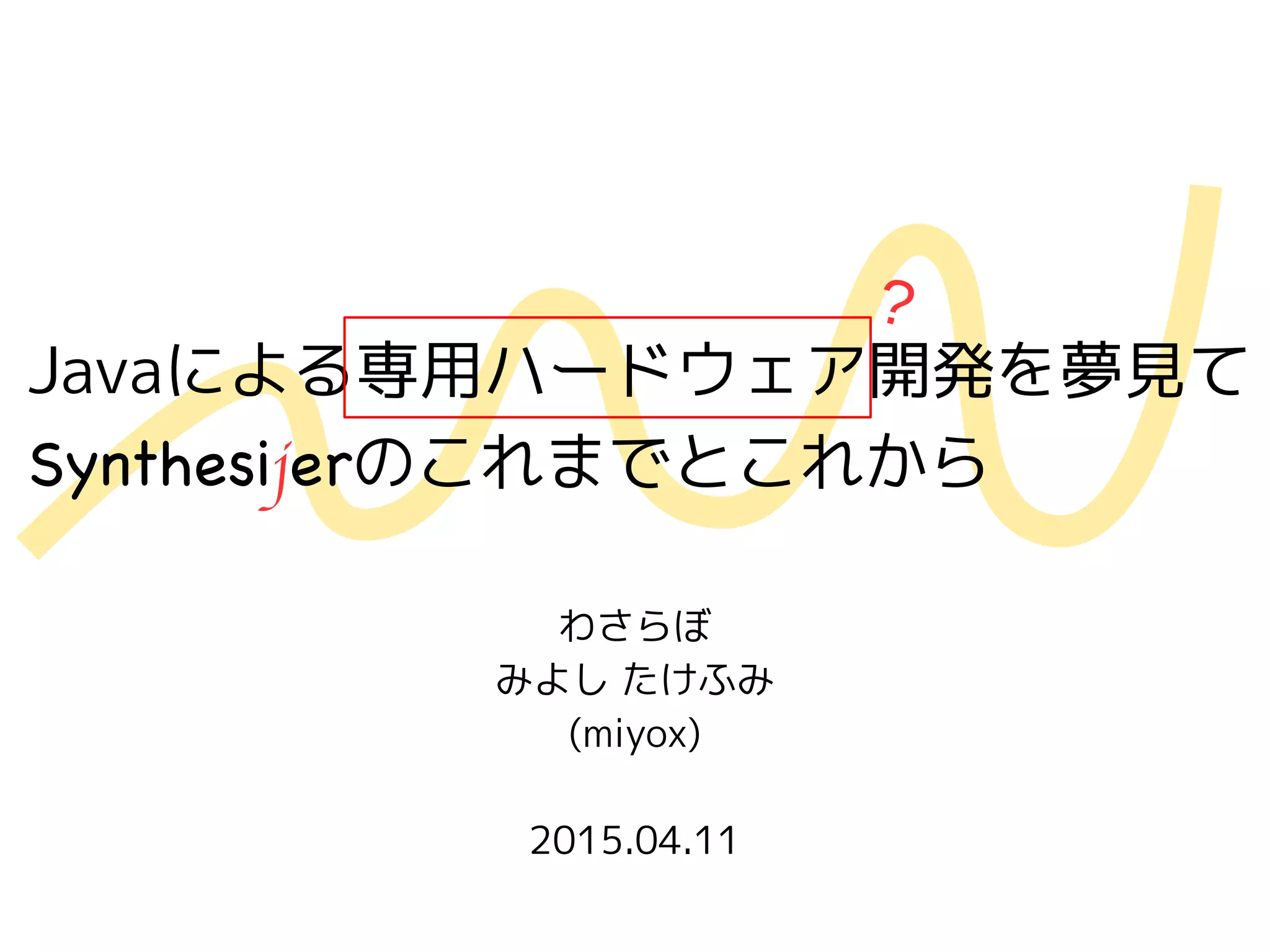 Javaによる専用ハードウェア開発を夢見て
Synthesijerのこれまでとこれから
わさらぼ
みよし たけふみ
(miyox)
2015.04.11
?
 