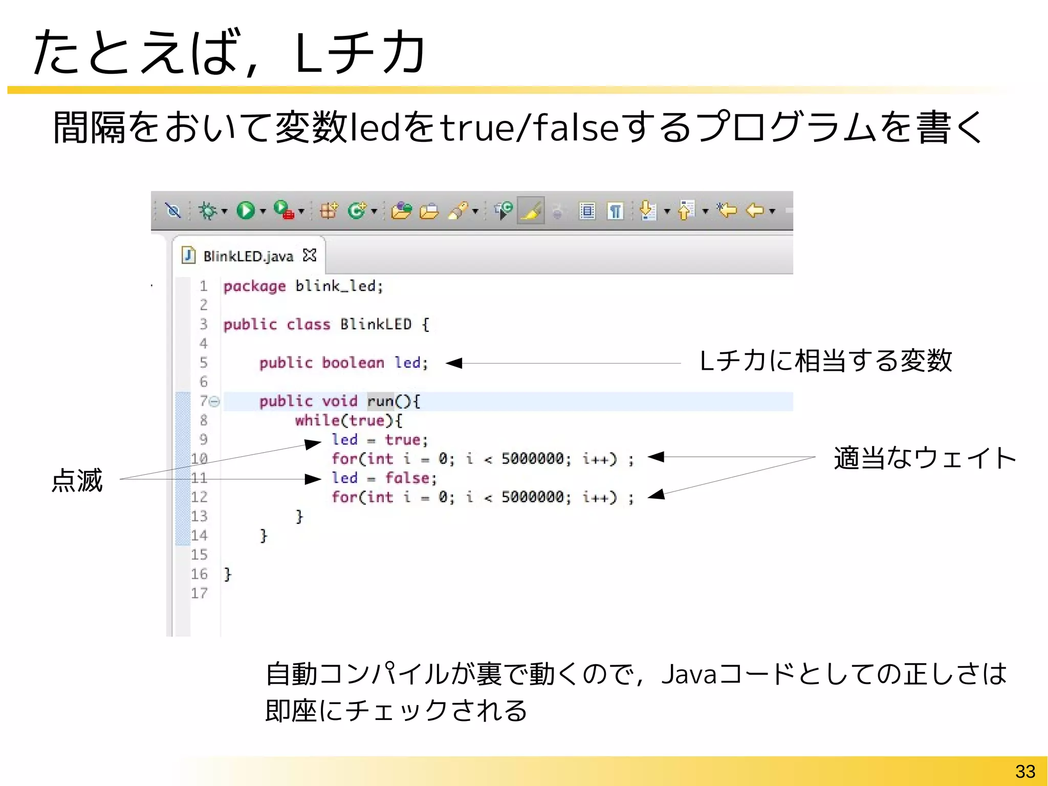 33
たとえば，Lチカ
間隔をおいて変数ledをtrue/falseするプログラムを書く
Lチカに相当する変数
適当なウェイト
点滅
自動コンパイルが裏で動くので，Javaコードとしての正しさは
即座にチェックされる
 
