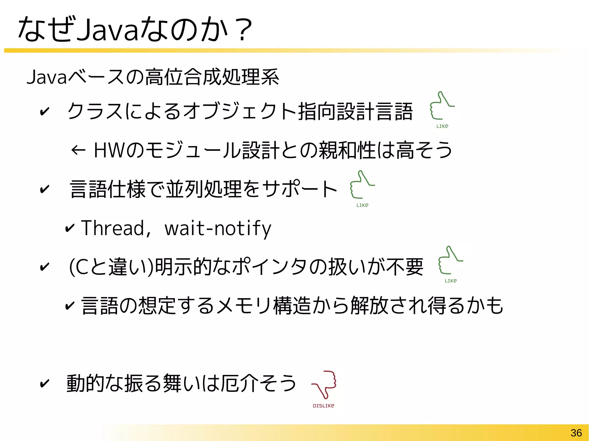 36
✔ クラスによるオブジェクト指向設計言語
　← HWのモジュール設計との親和性は高そう
✔　言語仕様で並列処理をサポート
✔ Thread，wait-notify
✔　(Cと違い)明示的なポインタの扱いが不要
✔ 言語の想定するメモリ構造から解放され得るかも
✔ 動的な振る舞いは厄介そう
Javaベースの高位合成処理系
なぜJavaなのか？
 