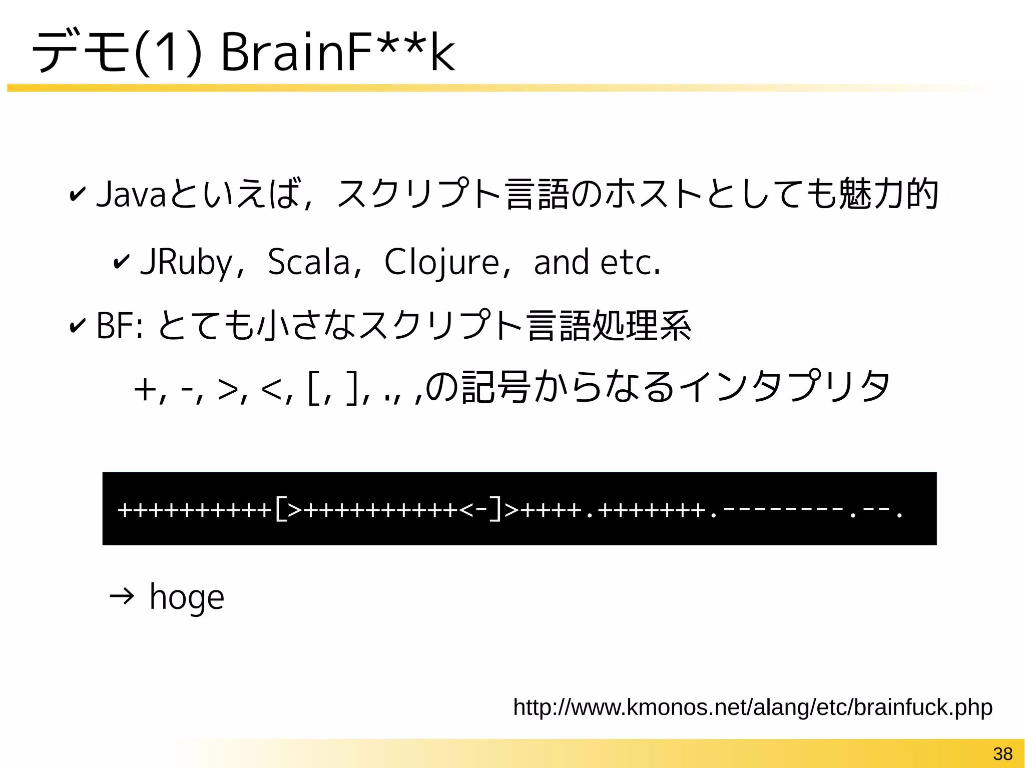 38
✔ Javaといえば，スクリプト言語のホストとしても魅力的
✔ JRuby，Scala，Clojure，and etc.
✔ BF: とても小さなスクリプト言語処理系
→ hoge
デモ(1) BrainF**k
+, -, >, <, [, ], ., ,の記号からなるインタプリタ
++++++++++[>++++++++++<-]>++++.+++++++.--------.--.
http://www.kmonos.net/alang/etc/brainfuck.php
 