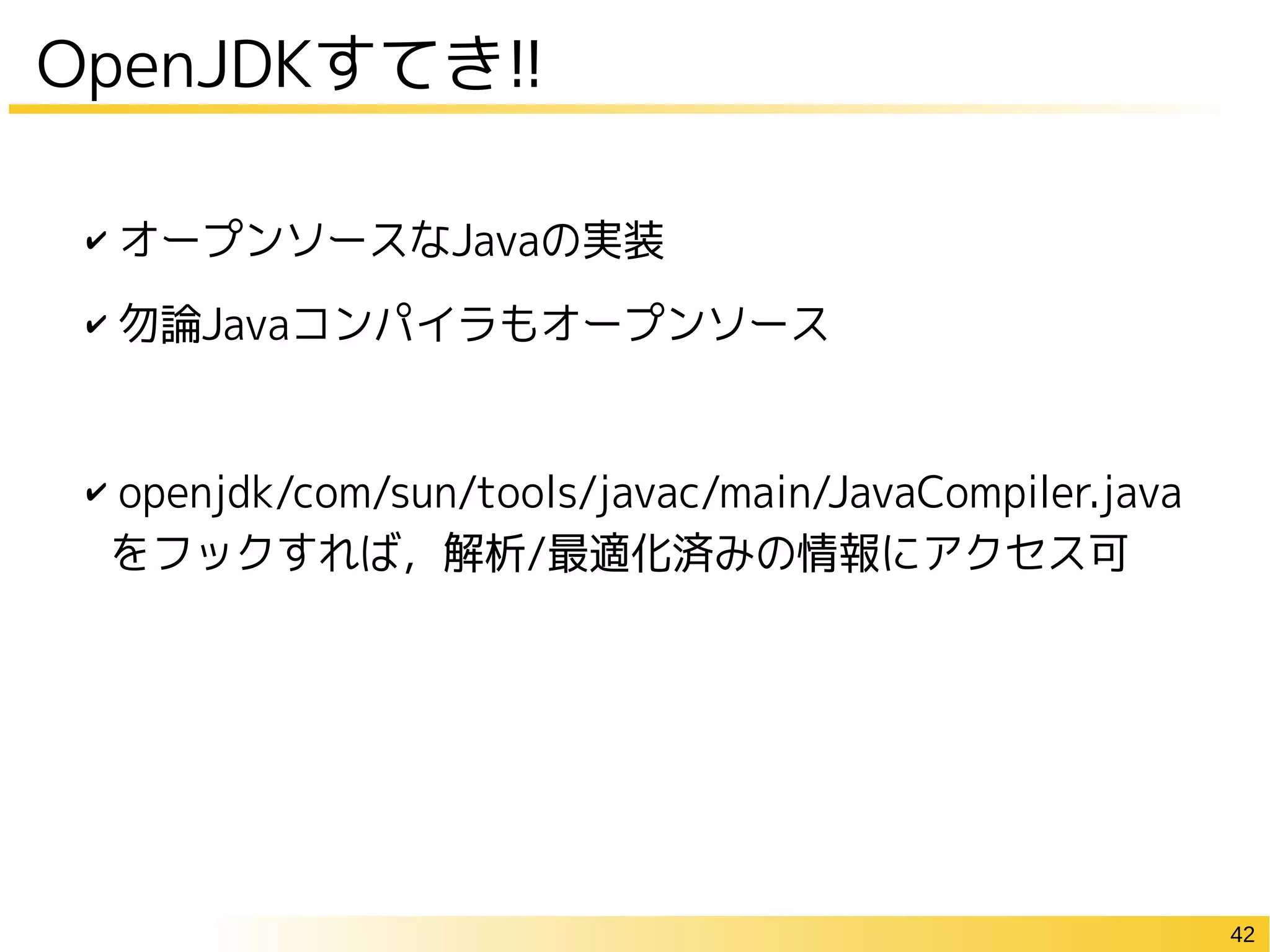 42
✔ オープンソースなJavaの実装
✔ 勿論Javaコンパイラもオープンソース
✔ openjdk/com/sun/tools/javac/main/JavaCompiler.java
をフックすれば，解析/最適化済みの情報にアクセス可
OpenJDKすてき!!
 