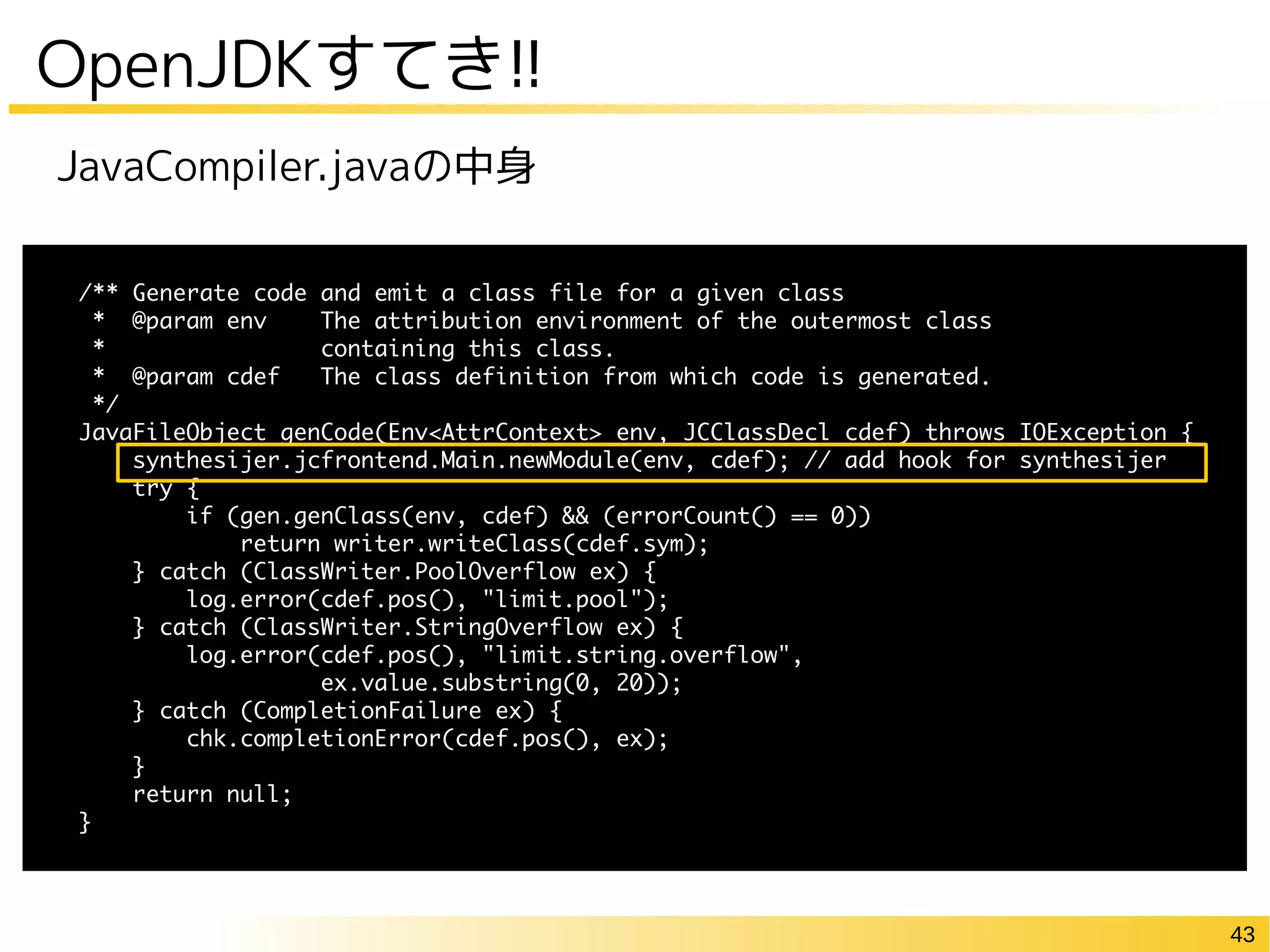 43
OpenJDKすてき!!
/** Generate code and emit a class file for a given class
* @param env The attribution environment of the outermost class
* containing this class.
* @param cdef The class definition from which code is generated.
*/
JavaFileObject genCode(Env<AttrContext> env, JCClassDecl cdef) throws IOException {
synthesijer.jcfrontend.Main.newModule(env, cdef); // add hook for synthesijer
try {
if (gen.genClass(env, cdef) && (errorCount() == 0))
return writer.writeClass(cdef.sym);
} catch (ClassWriter.PoolOverflow ex) {
log.error(cdef.pos(), "limit.pool");
} catch (ClassWriter.StringOverflow ex) {
log.error(cdef.pos(), "limit.string.overflow",
ex.value.substring(0, 20));
} catch (CompletionFailure ex) {
chk.completionError(cdef.pos(), ex);
}
return null;
}
JavaCompiler.javaの中身
 