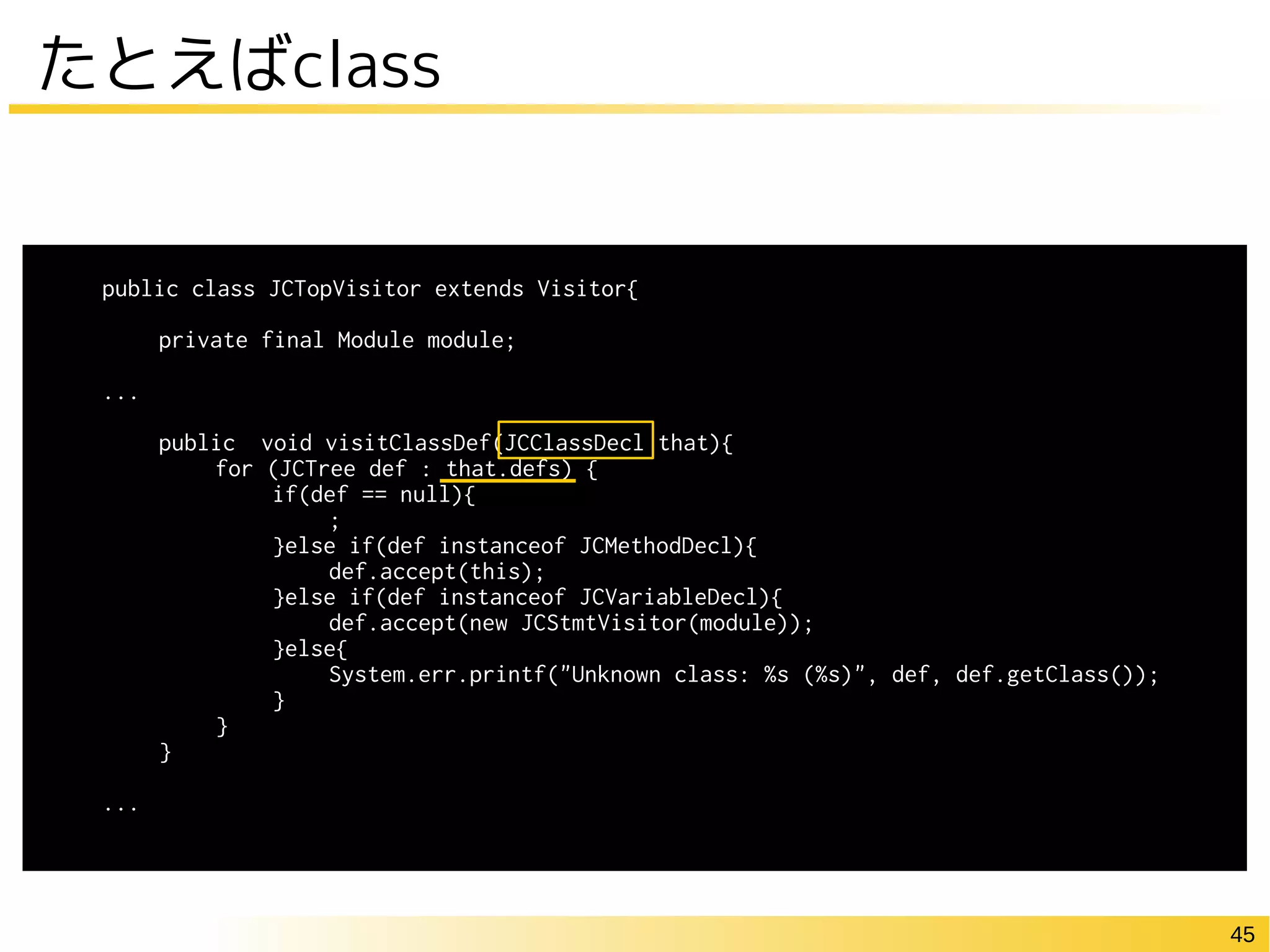 45
たとえばclass
public class JCTopVisitor extends Visitor{
private final Module module;
...
public void visitClassDef(JCClassDecl that){
for (JCTree def : that.defs) {
if(def == null){
;
}else if(def instanceof JCMethodDecl){
def.accept(this);
}else if(def instanceof JCVariableDecl){
def.accept(new JCStmtVisitor(module));
}else{
System.err.printf("Unknown class: %s (%s)", def, def.getClass());
}
}
}
...
 