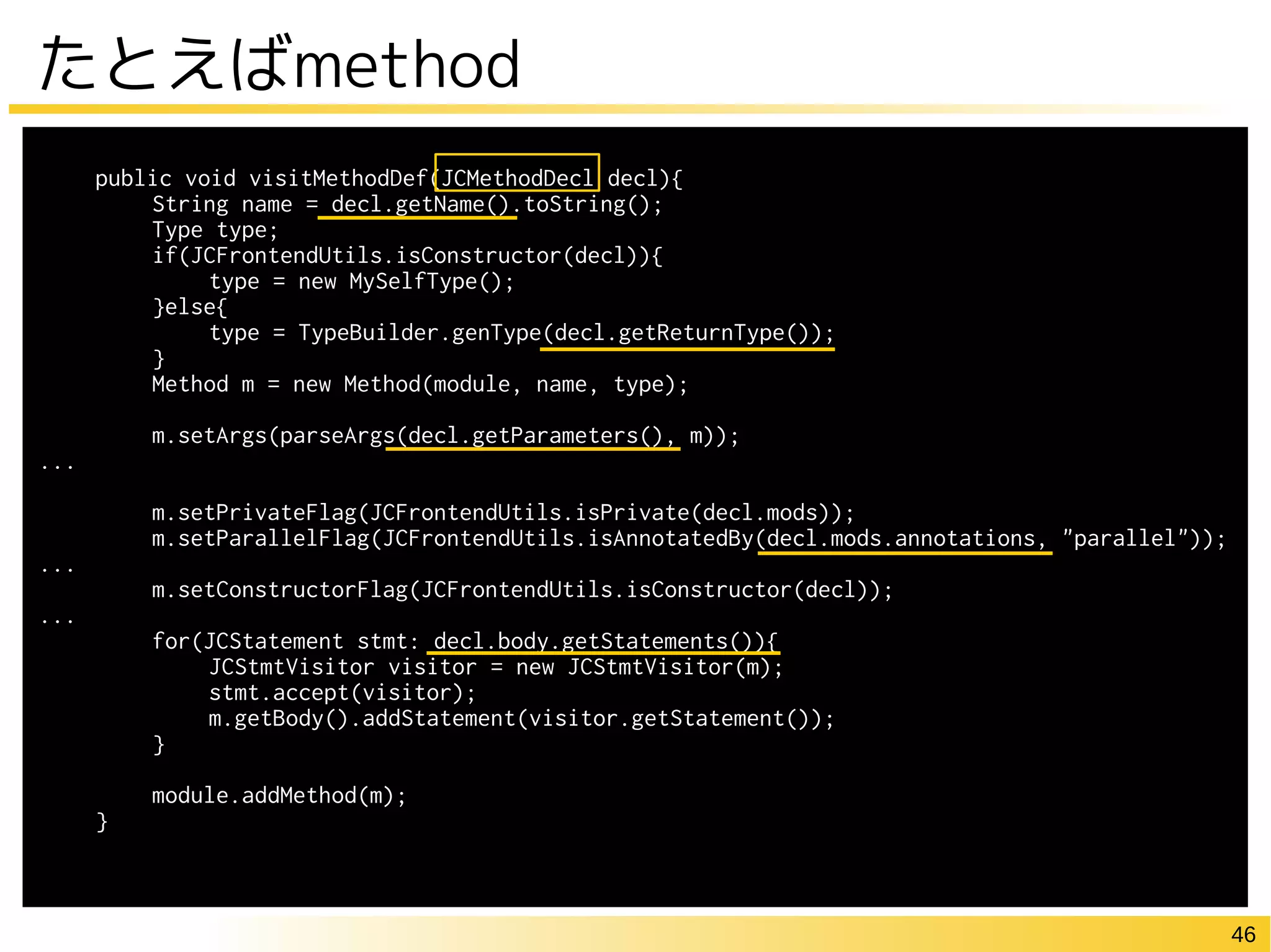 46
たとえばmethod
public void visitMethodDef(JCMethodDecl decl){
String name = decl.getName().toString();
Type type;
if(JCFrontendUtils.isConstructor(decl)){
type = new MySelfType();
}else{
type = TypeBuilder.genType(decl.getReturnType());
}
Method m = new Method(module, name, type);
m.setArgs(parseArgs(decl.getParameters(), m));
...
m.setPrivateFlag(JCFrontendUtils.isPrivate(decl.mods));
m.setParallelFlag(JCFrontendUtils.isAnnotatedBy(decl.mods.annotations, "parallel"));
...
m.setConstructorFlag(JCFrontendUtils.isConstructor(decl));
...
for(JCStatement stmt: decl.body.getStatements()){
JCStmtVisitor visitor = new JCStmtVisitor(m);
stmt.accept(visitor);
m.getBody().addStatement(visitor.getStatement());
}
module.addMethod(m);
}
 