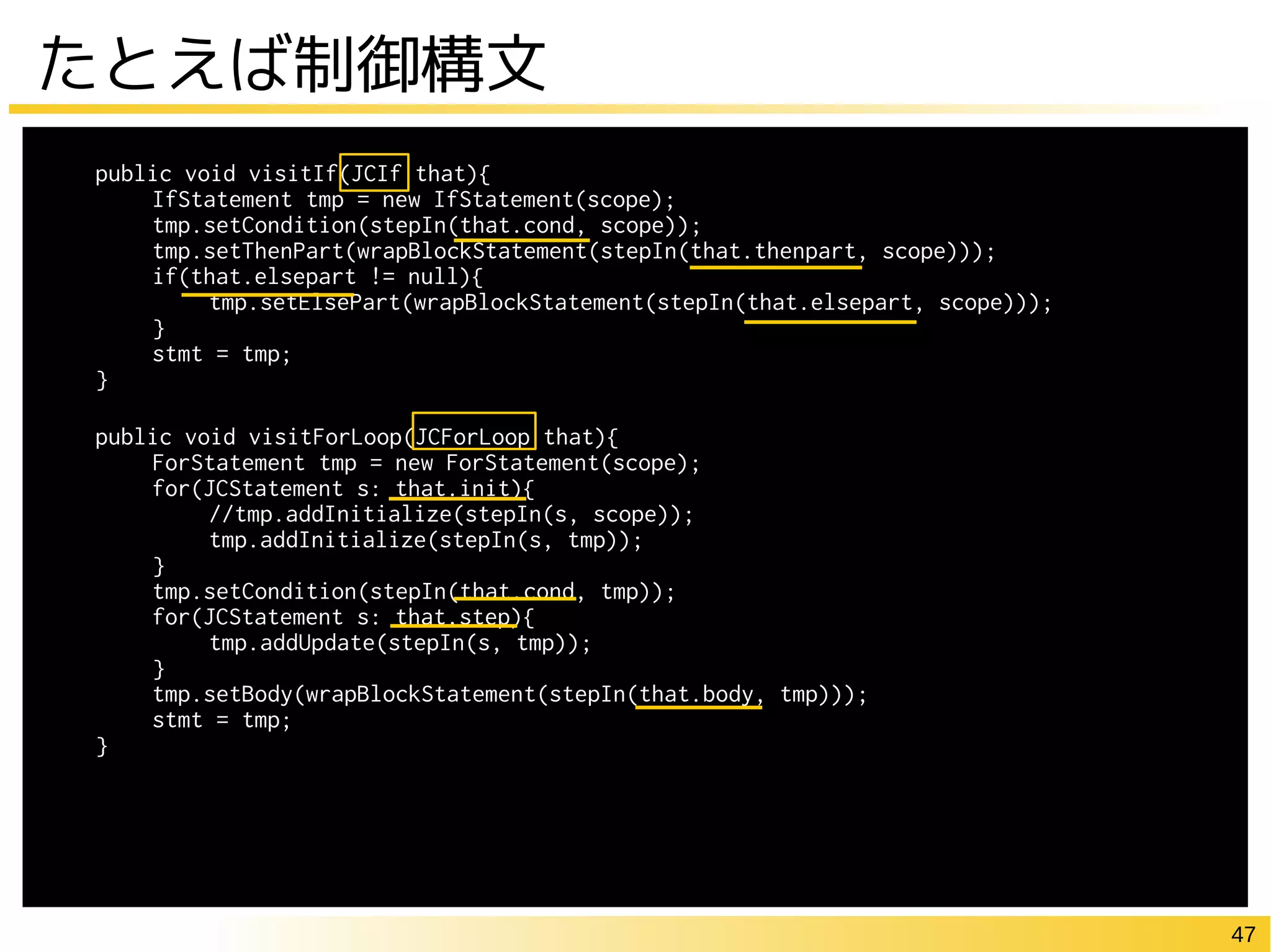 47
たとえば制御構文
public void visitIf(JCIf that){
IfStatement tmp = new IfStatement(scope);
tmp.setCondition(stepIn(that.cond, scope));
tmp.setThenPart(wrapBlockStatement(stepIn(that.thenpart, scope)));
if(that.elsepart != null){
tmp.setElsePart(wrapBlockStatement(stepIn(that.elsepart, scope)));
}
stmt = tmp;
}
public void visitForLoop(JCForLoop that){
ForStatement tmp = new ForStatement(scope);
for(JCStatement s: that.init){
//tmp.addInitialize(stepIn(s, scope));
tmp.addInitialize(stepIn(s, tmp));
}
tmp.setCondition(stepIn(that.cond, tmp));
for(JCStatement s: that.step){
tmp.addUpdate(stepIn(s, tmp));
}
tmp.setBody(wrapBlockStatement(stepIn(that.body, tmp)));
stmt = tmp;
}
 