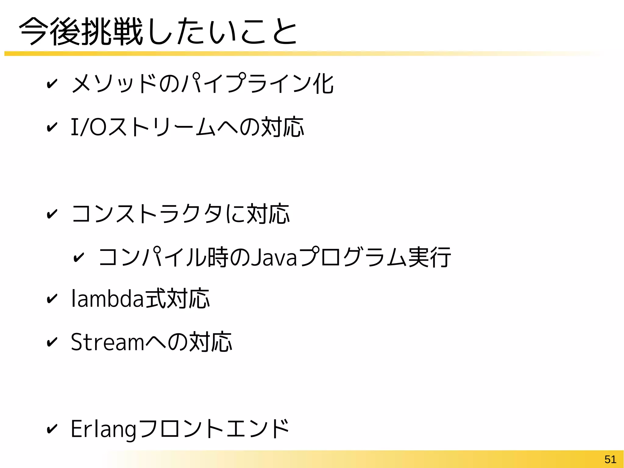 51
今後挑戦したいこと
✔ メソッドのパイプライン化
✔ I/Oストリームへの対応
✔ コンストラクタに対応
✔ コンパイル時のJavaプログラム実行
✔ lambda式対応
✔ Streamへの対応
✔ Erlangフロントエンド
 