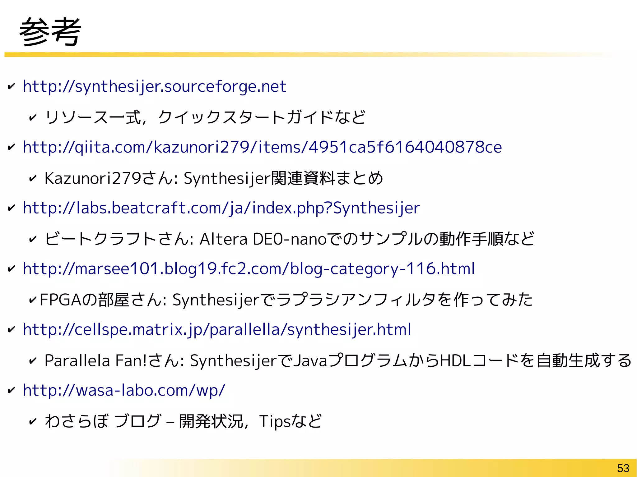 53
参考
✔ http://synthesijer.sourceforge.net
✔ リソース一式，クイックスタートガイドなど
✔ http://qiita.com/kazunori279/items/4951ca5f6164040878ce
✔ Kazunori279さん: Synthesijer関連資料まとめ
✔ http://labs.beatcraft.com/ja/index.php?Synthesijer
✔ ビートクラフトさん: Altera DE0-nanoでのサンプルの動作手順など
✔ http://marsee101.blog19.fc2.com/blog-category-116.html
✔ FPGAの部屋さん: Synthesijerでラプラシアンフィルタを作ってみた
✔ http://cellspe.matrix.jp/parallella/synthesijer.html
✔ Parallela Fan!さん: SynthesijerでJavaプログラムからHDLコードを自動生成する
✔ http://wasa-labo.com/wp/
✔ わさらぼ ブログ – 開発状況，Tipsなど
 