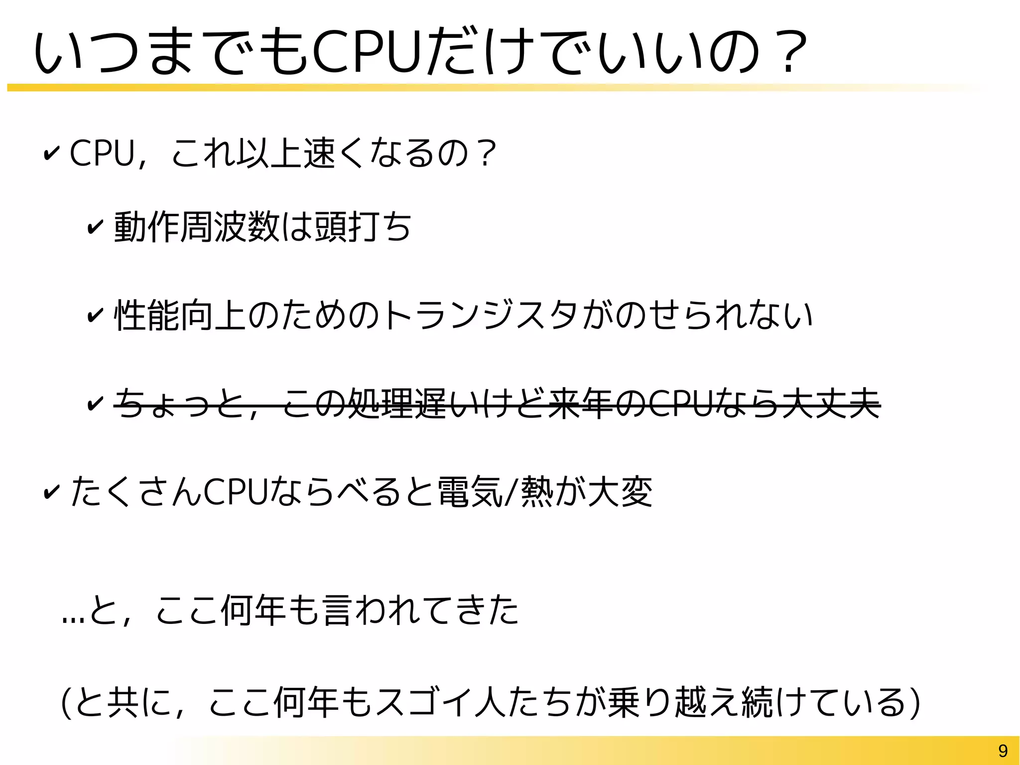 9
いつまでもCPUだけでいいの？
✔ CPU，これ以上速くなるの？
✔ 動作周波数は頭打ち
✔ 性能向上のためのトランジスタがのせられない
✔ ちょっと，この処理遅いけど来年のCPUなら大丈夫
✔ たくさんCPUならべると電気/熱が大変
...と，ここ何年も言われてきた
(と共に，ここ何年もスゴイ人たちが乗り越え続けている)
 