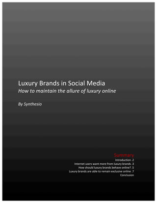  


	
  
	
  
	
  
	
  
	
  
                                                                                                                                                                       	
  
	
  
	
  
	
  
	
  
	
  
	
  
	
  
	
  
	
  
	
  

Luxury	
  Brands	
  in	
  Social	
  Media	
  	
  
How	
  to	
  maintain	
  the	
  allure	
  of	
  luxury	
  online	
  
	
  
By	
  Synthesio	
  
	
  
	
  
                                                                                                                                                                       	
  
                                                                                                                                                                       	
  
                                                                                                                                                                       	
  
	
  
	
  
	
  
	
  
	
  
                                                                                                                                                                       	
  
                                                                                                                                                                       	
  
                                                                                                                                          Summary	
  
                                                                                                                                          Introduction	
  .2	
  
                                                                                        Internet	
  users	
  want	
  more	
  from	
  luxury	
  brands	
  .3	
  
                                                                                              How	
  should	
  luxury	
  brands	
  behave	
  online?	
  .5	
  
                                                                                    Luxury	
  brands	
  are	
  able	
  to	
  remain	
  exclusive	
  online	
  .7	
  
                                                                                                                                               Conclusion	
  
	
  
	
  

Synthesio	
  –	
  Luxury	
  brands	
  in	
  social	
  media	
  -­‐	
  March	
  2011	
                                                                          1	
  
	
  
 