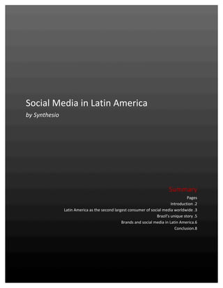  


	
  
	
  
	
  
                                                                                                                                                              	
  
	
  
	
  
	
  
	
  
	
  
	
  
	
  
	
  
	
  

Social	
  Media	
  in	
  Latin	
  America	
  
by	
  Synthesio	
  
	
  
	
  
                                                                                                                                                              	
  
                                                                                                                                                              	
  
                                                                                                                                                              	
  
	
  
	
  
	
  
	
  
                                                                                                                                                              	
  
                                                                                                                                                              	
  
                                                                                                                                                              	
  

                                                                                                                                  Summary	
  
                                                                                                                                                Pages	
  
                                                                                                                                     Introduction	
  .2	
  
                                           Latin	
  America	
  as	
  the	
  second	
  largest	
  consumer	
  of	
  social	
  media	
  worldwide	
  .3	
  
                                                                                                                      Brazil’s	
  unique	
  story	
  .5	
  
                                                                                          Brands	
  and	
  social	
  media	
  in	
  Latin	
  America.6	
  
                                                                                                                                       Conclusion.8	
  

	
  
	
  
	
  
Synthesio	
  –	
  Social	
  Media	
  in	
  Latin	
  America	
  –	
  January	
  2011	
                                                                 1	
  
	
  
 