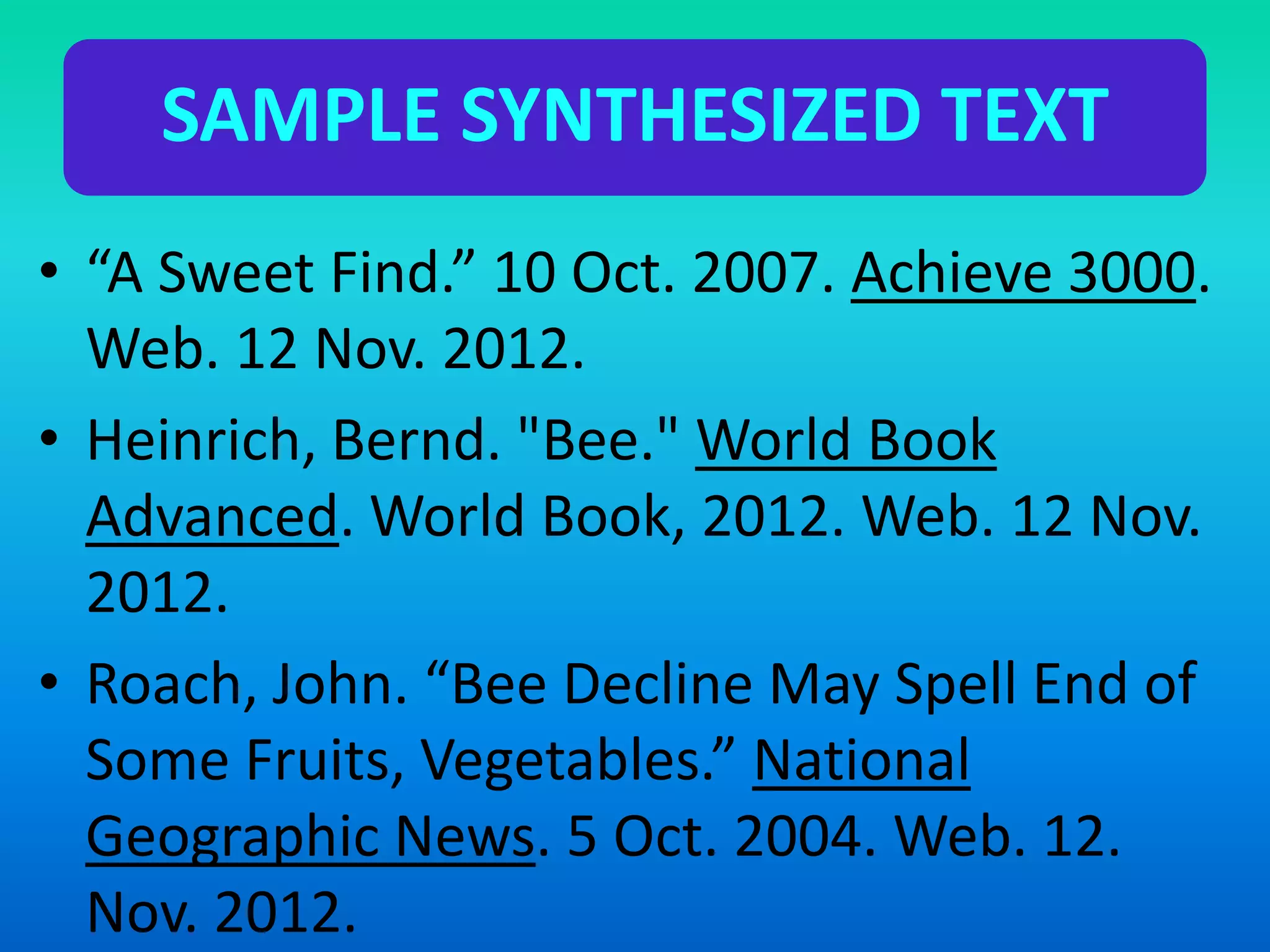SAMPLE SYNTHESIZED TEXT
• “A Sweet Find.” 10 Oct. 2007. Achieve 3000.
Web. 12 Nov. 2012.
• Heinrich, Bernd. "Bee." World Book
Advanced. World Book, 2012. Web. 12 Nov.
2012.
• Roach, John. “Bee Decline May Spell End of
Some Fruits, Vegetables.” National
Geographic News. 5 Oct. 2004. Web. 12.
Nov. 2012.
 