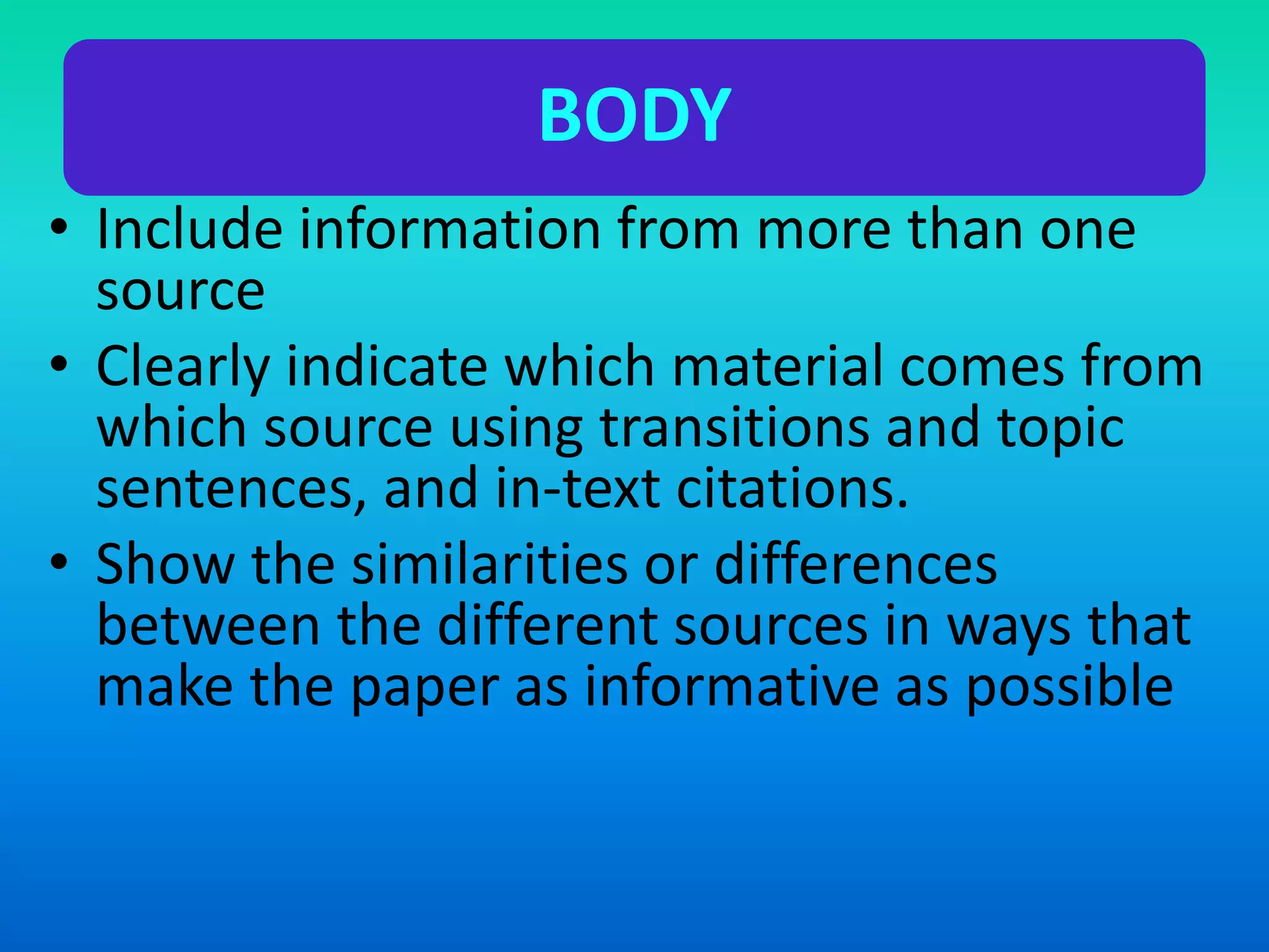 BODY
• Include information from more than one
source
• Clearly indicate which material comes from
which source using transitions and topic
sentences, and in-text citations.
• Show the similarities or differences
between the different sources in ways that
make the paper as informative as possible
 