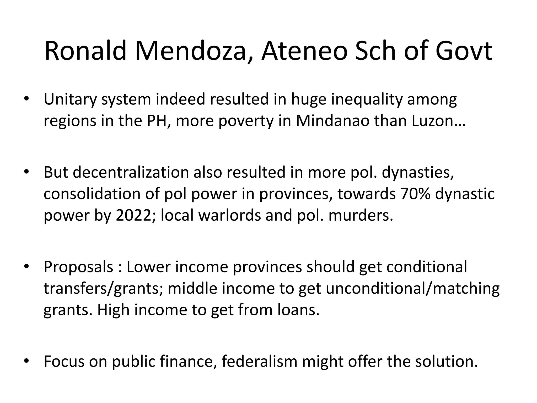 Ronald Mendoza, Ateneo Sch of Govt
• Unitary system indeed resulted in huge inequality among
regions in the PH, more poverty in Mindanao than Luzon…
• But decentralization also resulted in more pol. dynasties,
consolidation of pol power in provinces, towards 70% dynastic
power by 2022; local warlords and pol. murders.
• Proposals : Lower income provinces should get conditional
transfers/grants; middle income to get unconditional/matching
grants. High income to get from loans.
• Focus on public finance, federalism might offer the solution.
 