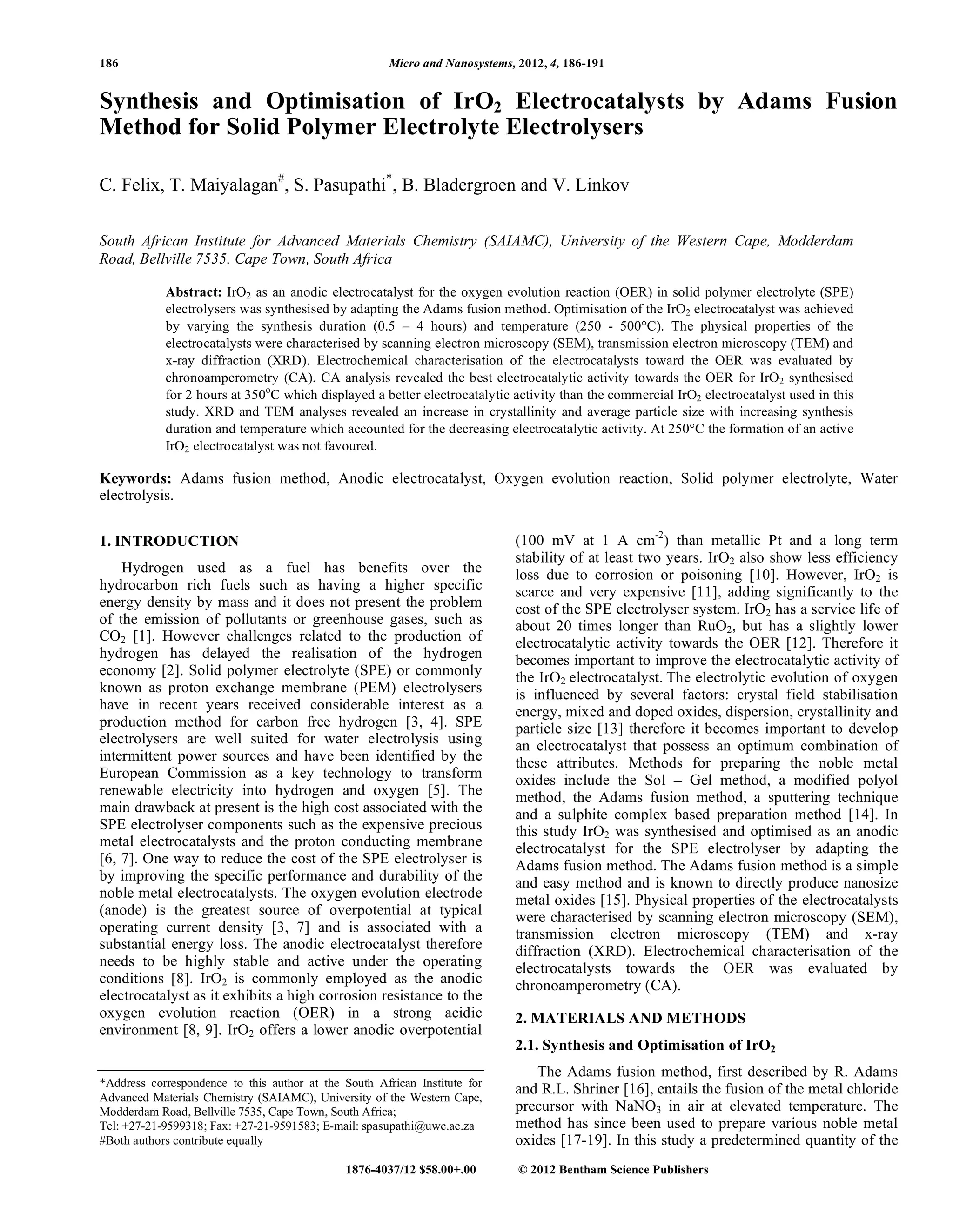 186 Micro and Nanosystems, 2012, 4, 186-191
1876-4037/12 $58.00+.00 © 2012 Bentham Science Publishers
Synthesis and Optimisation of IrO2 Electrocatalysts by Adams Fusion
Method for Solid Polymer Electrolyte Electrolysers
C. Felix, T. Maiyalagan#
, S. Pasupathi*
, B. Bladergroen and V. Linkov
South African Institute for Advanced Materials Chemistry (SAIAMC), University of the Western Cape, Modderdam
Road, Bellville 7535, Cape Town, South Africa
Abstract: IrO2 as an anodic electrocatalyst for the oxygen evolution reaction (OER) in solid polymer electrolyte (SPE)
electrolysers was synthesised by adapting the Adams fusion method. Optimisation of the IrO2 electrocatalyst was achieved
by varying the synthesis duration (0.5 – 4 hours) and temperature (250 - 500°C). The physical properties of the
electrocatalysts were characterised by scanning electron microscopy (SEM), transmission electron microscopy (TEM) and
x-ray diffraction (XRD). Electrochemical characterisation of the electrocatalysts toward the OER was evaluated by
chronoamperometry (CA). CA analysis revealed the best electrocatalytic activity towards the OER for IrO2 synthesised
for 2 hours at 350o
C which displayed a better electrocatalytic activity than the commercial IrO2 electrocatalyst used in this
study. XRD and TEM analyses revealed an increase in crystallinity and average particle size with increasing synthesis
duration and temperature which accounted for the decreasing electrocatalytic activity. At 250°C the formation of an active
IrO2 electrocatalyst was not favoured.
Keywords: Adams fusion method, Anodic electrocatalyst, Oxygen evolution reaction, Solid polymer electrolyte, Water
electrolysis.
1. INTRODUCTION
Hydrogen used as a fuel has benefits over the
hydrocarbon rich fuels such as having a higher specific
energy density by mass and it does not present the problem
of the emission of pollutants or greenhouse gases, such as
CO2 [1]. However challenges related to the production of
hydrogen has delayed the realisation of the hydrogen
economy [2]. Solid polymer electrolyte (SPE) or commonly
known as proton exchange membrane (PEM) electrolysers
have in recent years received considerable interest as a
production method for carbon free hydrogen [3, 4]. SPE
electrolysers are well suited for water electrolysis using
intermittent power sources and have been identified by the
European Commission as a key technology to transform
renewable electricity into hydrogen and oxygen [5]. The
main drawback at present is the high cost associated with the
SPE electrolyser components such as the expensive precious
metal electrocatalysts and the proton conducting membrane
[6, 7]. One way to reduce the cost of the SPE electrolyser is
by improving the specific performance and durability of the
noble metal electrocatalysts. The oxygen evolution electrode
(anode) is the greatest source of overpotential at typical
operating current density [3, 7] and is associated with a
substantial energy loss. The anodic electrocatalyst therefore
needs to be highly stable and active under the operating
conditions [8]. IrO2 is commonly employed as the anodic
electrocatalyst as it exhibits a high corrosion resistance to the
oxygen evolution reaction (OER) in a strong acidic
environment [8, 9]. IrO2 offers a lower anodic overpotential
*Address correspondence to this author at the South African Institute for
Advanced Materials Chemistry (SAIAMC), University of the Western Cape,
Modderdam Road, Bellville 7535, Cape Town, South Africa;
Tel: +27-21-9599318; Fax: +27-21-9591583; E-mail: spasupathi@uwc.ac.za
#Both authors contribute equally
(100 mV at 1 A cm-2
) than metallic Pt and a long term
stability of at least two years. IrO2 also show less efficiency
loss due to corrosion or poisoning [10]. However, IrO2 is
scarce and very expensive [11], adding significantly to the
cost of the SPE electrolyser system. IrO2 has a service life of
about 20 times longer than RuO2, but has a slightly lower
electrocatalytic activity towards the OER [12]. Therefore it
becomes important to improve the electrocatalytic activity of
the IrO2 electrocatalyst. The electrolytic evolution of oxygen
is influenced by several factors: crystal field stabilisation
energy, mixed and doped oxides, dispersion, crystallinity and
particle size [13] therefore it becomes important to develop
an electrocatalyst that possess an optimum combination of
these attributes. Methods for preparing the noble metal
oxides include the Sol – Gel method, a modified polyol
method, the Adams fusion method, a sputtering technique
and a sulphite complex based preparation method [14]. In
this study IrO2 was synthesised and optimised as an anodic
electrocatalyst for the SPE electrolyser by adapting the
Adams fusion method. The Adams fusion method is a simple
and easy method and is known to directly produce nanosize
metal oxides [15]. Physical properties of the electrocatalysts
were characterised by scanning electron microscopy (SEM),
transmission electron microscopy (TEM) and x-ray
diffraction (XRD). Electrochemical characterisation of the
electrocatalysts towards the OER was evaluated by
chronoamperometry (CA).
2. MATERIALS AND METHODS
2.1. Synthesis and Optimisation of IrO2
The Adams fusion method, first described by R. Adams
and R.L. Shriner [16], entails the fusion of the metal chloride
precursor with NaNO3 in air at elevated temperature. The
method has since been used to prepare various noble metal
oxides [17-19]. In this study a predetermined quantity of the
 