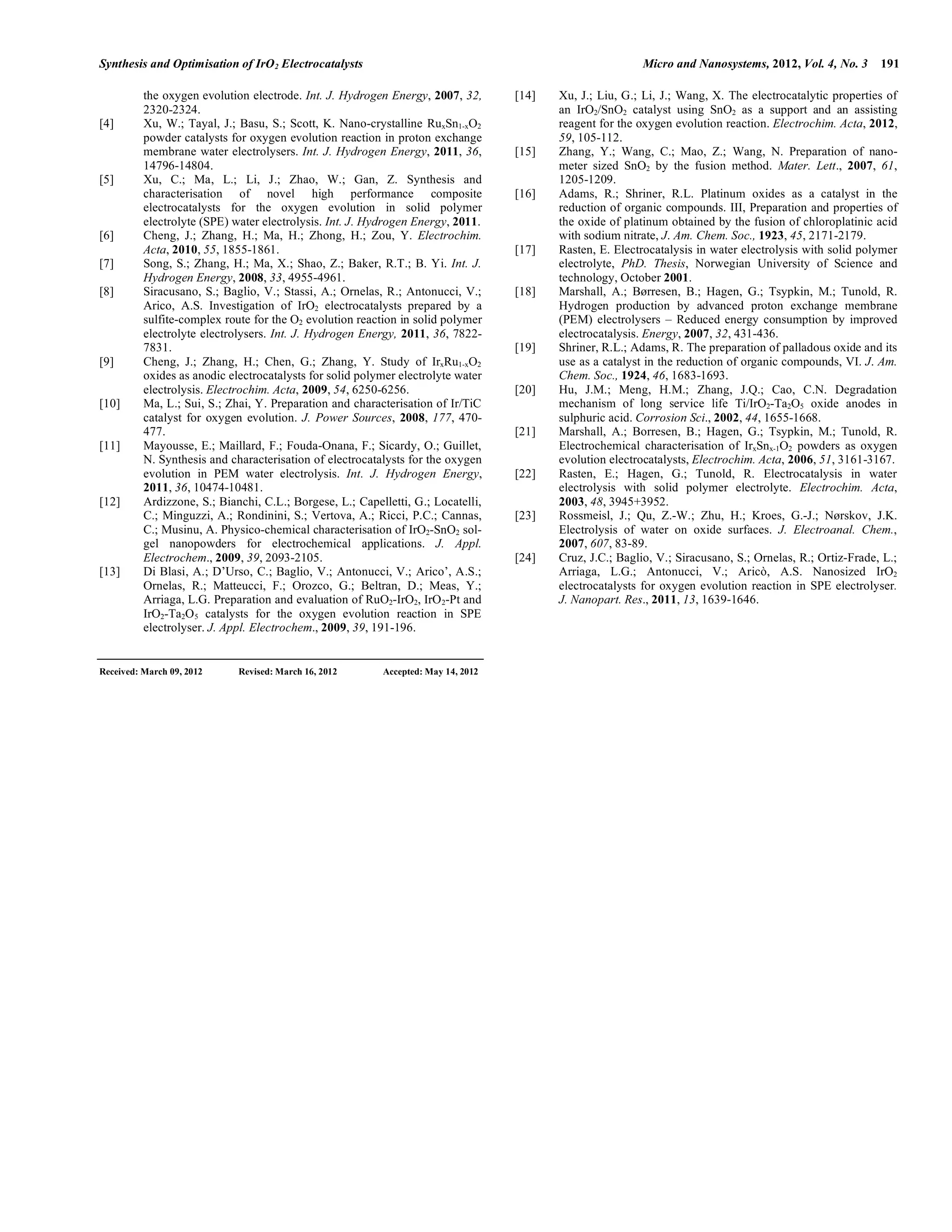 Synthesis and Optimisation of IrO2 Electrocatalysts Micro and Nanosystems, 2012, Vol. 4, No. 3 191
the oxygen evolution electrode. Int. J. Hydrogen Energy, 2007, 32,
2320-2324.
[4] Xu, W.; Tayal, J.; Basu, S.; Scott, K. Nano-crystalline RuxSn1-xO2
powder catalysts for oxygen evolution reaction in proton exchange
membrane water electrolysers. Int. J. Hydrogen Energy, 2011, 36,
14796-14804.
[5] Xu, C.; Ma, L.; Li, J.; Zhao, W.; Gan, Z. Synthesis and
characterisation of novel high performance composite
electrocatalysts for the oxygen evolution in solid polymer
electrolyte (SPE) water electrolysis. Int. J. Hydrogen Energy, 2011.
[6] Cheng, J.; Zhang, H.; Ma, H.; Zhong, H.; Zou, Y. Electrochim.
Acta, 2010, 55, 1855-1861.
[7] Song, S.; Zhang, H.; Ma, X.; Shao, Z.; Baker, R.T.; B. Yi. Int. J.
Hydrogen Energy, 2008, 33, 4955-4961.
[8] Siracusano, S.; Baglio, V.; Stassi, A.; Ornelas, R.; Antonucci, V.;
Arico, A.S. Investigation of IrO2 electrocatalysts prepared by a
sulfite-complex route for the O2 evolution reaction in solid polymer
electrolyte electrolysers. Int. J. Hydrogen Energy, 2011, 36, 7822-
7831.
[9] Cheng, J.; Zhang, H.; Chen, G.; Zhang, Y. Study of IrxRu1-xO2
oxides as anodic electrocatalysts for solid polymer electrolyte water
electrolysis. Electrochim. Acta, 2009, 54, 6250-6256.
[10] Ma, L.; Sui, S.; Zhai, Y. Preparation and characterisation of Ir/TiC
catalyst for oxygen evolution. J. Power Sources, 2008, 177, 470-
477.
[11] Mayousse, E.; Maillard, F.; Fouda-Onana, F.; Sicardy, O.; Guillet,
N. Synthesis and characterisation of electrocatalysts for the oxygen
evolution in PEM water electrolysis. Int. J. Hydrogen Energy,
2011, 36, 10474-10481.
[12] Ardizzone, S.; Bianchi, C.L.; Borgese, L.; Capelletti, G.; Locatelli,
C.; Minguzzi, A.; Rondinini, S.; Vertova, A.; Ricci, P.C.; Cannas,
C.; Musinu, A. Physico-chemical characterisation of IrO2-SnO2 sol-
gel nanopowders for electrochemical applications. J. Appl.
Electrochem., 2009, 39, 2093-2105.
[13] Di Blasi, A.; D’Urso, C.; Baglio, V.; Antonucci, V.; Arico’, A.S.;
Ornelas, R.; Matteucci, F.; Orozco, G.; Beltran, D.; Meas, Y.;
Arriaga, L.G. Preparation and evaluation of RuO2-IrO2, IrO2-Pt and
IrO2-Ta2O5 catalysts for the oxygen evolution reaction in SPE
electrolyser. J. Appl. Electrochem., 2009, 39, 191-196.
[14] Xu, J.; Liu, G.; Li, J.; Wang, X. The electrocatalytic properties of
an IrO2/SnO2 catalyst using SnO2 as a support and an assisting
reagent for the oxygen evolution reaction. Electrochim. Acta, 2012,
59, 105-112.
[15] Zhang, Y.; Wang, C.; Mao, Z.; Wang, N. Preparation of nano-
meter sized SnO2 by the fusion method. Mater. Lett., 2007, 61,
1205-1209.
[16] Adams, R.; Shriner, R.L. Platinum oxides as a catalyst in the
reduction of organic compounds. III, Preparation and properties of
the oxide of platinum obtained by the fusion of chloroplatinic acid
with sodium nitrate, J. Am. Chem. Soc., 1923, 45, 2171-2179.
[17] Rasten, E. Electrocatalysis in water electrolysis with solid polymer
electrolyte, PhD. Thesis, Norwegian University of Science and
technology, October 2001.
[18] Marshall, A.; Børresen, B.; Hagen, G.; Tsypkin, M.; Tunold, R.
Hydrogen production by advanced proton exchange membrane
(PEM) electrolysers – Reduced energy consumption by improved
electrocatalysis. Energy, 2007, 32, 431-436.
[19] Shriner, R.L.; Adams, R. The preparation of palladous oxide and its
use as a catalyst in the reduction of organic compounds, VI. J. Am.
Chem. Soc., 1924, 46, 1683-1693.
[20] Hu, J.M.; Meng, H.M.; Zhang, J.Q.; Cao, C.N. Degradation
mechanism of long service life Ti/IrO2-Ta2O5 oxide anodes in
sulphuric acid. Corrosion Sci., 2002, 44, 1655-1668.
[21] Marshall, A.; Borresen, B.; Hagen, G.; Tsypkin, M.; Tunold, R.
Electrochemical characterisation of IrxSnx-1O2 powders as oxygen
evolution electrocatalysts, Electrochim. Acta, 2006, 51, 3161-3167.
[22] Rasten, E.; Hagen, G.; Tunold, R. Electrocatalysis in water
electrolysis with solid polymer electrolyte. Electrochim. Acta,
2003, 48, 3945+3952.
[23] Rossmeisl, J.; Qu, Z.-W.; Zhu, H.; Kroes, G.-J.; Nørskov, J.K.
Electrolysis of water on oxide surfaces. J. Electroanal. Chem.,
2007, 607, 83-89.
[24] Cruz, J.C.; Baglio, V.; Siracusano, S.; Ornelas, R.; Ortiz-Frade, L.;
Arriaga, L.G.; Antonucci, V.; Aricò, A.S. Nanosized IrO2
electrocatalysts for oxygen evolution reaction in SPE electrolyser.
J. Nanopart. Res., 2011, 13, 1639-1646.
Received: March 09, 2012 Revised: March 16, 2012 Accepted: May 14, 2012
 