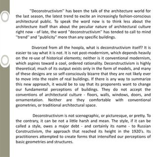 ''Deconstructivism'' has been the talk of the architecture world for
the last season, the latest trend to excite an increasingly fashion-conscious
architectural public. To speak the word now is to think less about the
architecture itself than about the peculiar nature of architectural culture
right now - of late, the word ''deconstructivism'' has tended to call to mind
''trend'' and ''publicity'' more than any specific buildings.

         Divorced from all the hoopla, what is deconstructivism itself? It is
easier to say what it is not. It is not post-modernism, which depends heavily
on the re-use of historical elements; neither is it conventional modernism,
which aspires toward a cool, ordered rationality. Deconstructivism is highly
theoretical; much of its output exists only in the form of models, and many
of these designs are so self-consciously bizarre that they are not likely ever
to move into the realm of real buildings. If there is any way to summarize
this new approach, it would be to say that its proponents want to change
our fundamental perceptions of buildings. They do not accept the
conventions of architectural culture - floors, walls, windows, doors, and
ornamentation. Neither are they comfortable with conventional
geometries, or traditional architectural space.

          Deconstructivism is not scenographic, or picturesque, or pretty. To
the contrary, it can be not a little harsh and mean. The style, if it can be
called a style, owes a major debt - and certainly its name - to Russian
Constructivism, the approach that reached its height in the 1920's. Its
practitioners attempted to create forms that intensified our perceptions of
basic geometries and structures.
 