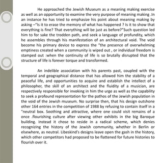 He approached the Jewish Museum as a meaning making exercise
as well as an opportunity to examine the very purpose of meaning making .In
an instance he has tried to emphasize his point about meaning making by
asking –“Is it to erase the memory of what has happened ? Is it to show that
everything is fine? That everything will be just as before?”Such question led
him to for sake the trodden path, and seek a language of profundity, which
he assembles through his manifestation of an architectural void. The void
become his primary device to express the “the presence of overwhelming
emptiness created when a community is wiped out , or individual freedom is
stamped out :when the continuity of life is so brutally disrupted that the
structure of life is forever torque and transformed.

          An indelible association with his parents past, coupled with the
temporal and geographical distance that has allowed him the stability of a
peaceful life, and opportunities to acquire and establish the intellect of a
philosopher, the skill of an architect and the fluidity of a musician, are
respectively responsible for invoking in him the urge as well as the capability
to seek a profound representation for the pathos of the Jewish population in
the void of the Jewish museum. No surprise then, that his design outshone
other 164 entries in the competition of 1988 by refusing to contain itself in a
"neutral box. Soothing and attractive, where one could visit remains of a
once .flourishing culture after viewing other exhibits in the big Baroque
building. Instead it chose to reside in a radical scheme, which denies
recognizing the history of the Jewish community, whether in Berlin or
elsewhere, as neutral. Libeskind's designs leave open the gash in the history,
which other competitors had proposed to be flattened for future histories to
flourish over it.
 