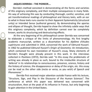JAQUES DERRIDA – THE PIONEER….
     Derrida's method consisted in demonstrating all the forms and varieties
of this originary complexity, and their multiple consequences in many fields.
His way of achieving this was by conducting thorough, careful, sensitive, and
yet transformational readings of philosophical and literary texts, with an ear
to what in those texts runs counter to their Apparent Systematicity (structural
unity) or Intended Sense (authorial genesis). By demonstrating the aporias
and ellipses of thought, Derrida hoped to show the infinitely subtle ways that
this originary complexity, which by definition cannot ever be completely
known, works its structuring and destructuring effects.
     At the very beginning of his philosophical career Derrida was concerned
to elaborate a critique of the limits of phenomenology. His first lengthy
academic manuscript, written as a dissertation for his diplôme d'études
supérieures and submitted in 1954, concerned the work of Edmund Husserl.
In 1962 he published Edmund Husserl's Origin of Geometry: An Introduction,
which contained his own translation of Husserl's essay. Many elements of
Derrida's thought were already present in this work. In the interviews
collected in Positions (1972), Derrida said: "In this essay the problematic of
writing was already in place as such, bound to the irreducible structure of
'deferral' in its relationships to consciousness, presence, science, history and
the history of science, the disappearance or delay of the origin, etc. this essay
can be read as the other side (recto or verso, as you wish) of Speech and
Phenomena."
        Derrida first received major attention outside France with his lecture,
"Structure, Sign, and Play in the Discourse of the Human Sciences“. The
conference at which this paper was delivered was concerned with
structuralism, then at the peak of its influence in France, but only beginning
to gain attention in the United States.
 