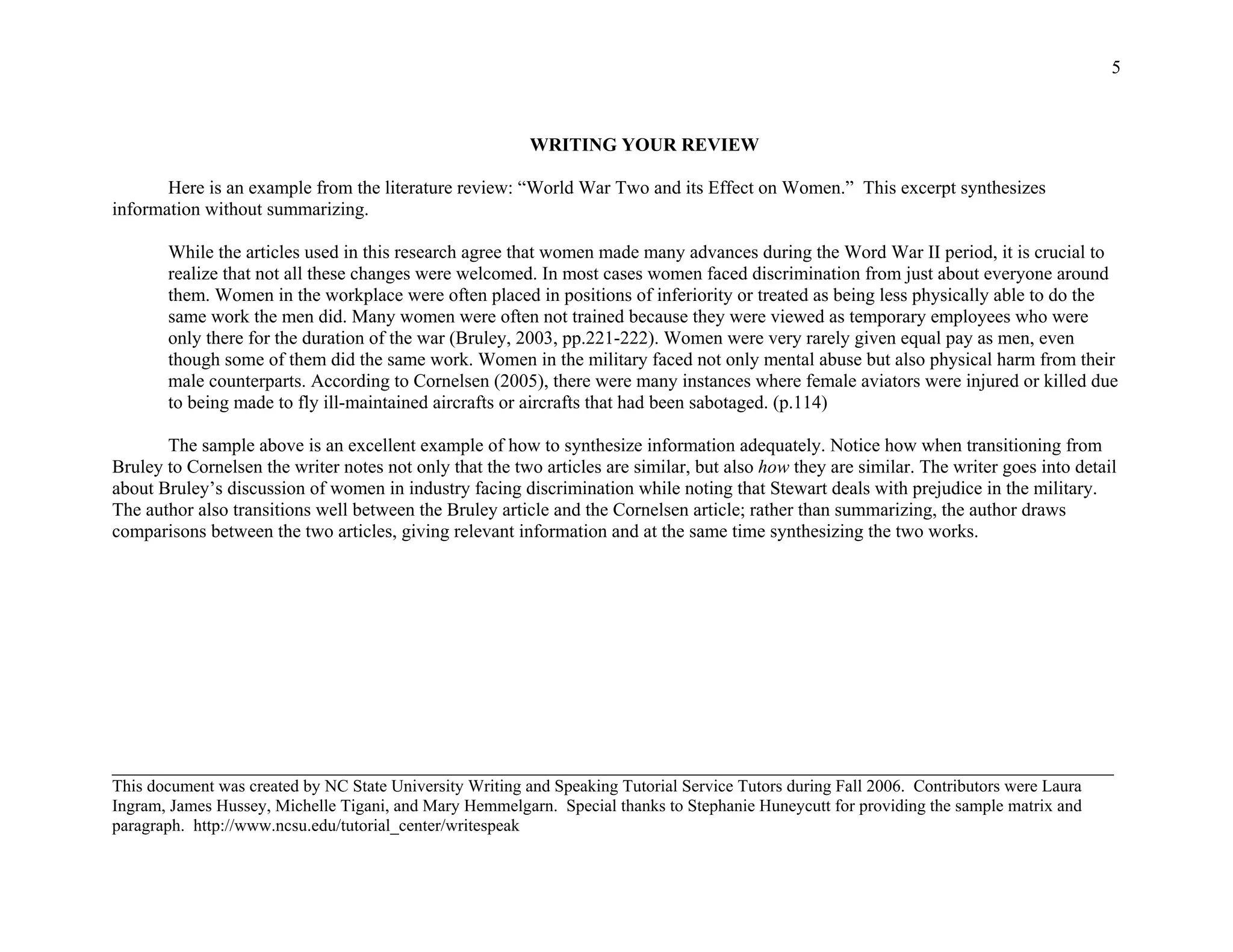 5
WRITING YOUR REVIEW
Here is an example from the literature review: “World War Two and its Effect on Women.” This excerpt synthesizes
information without summarizing.
While the articles used in this research agree that women made many advances during the Word War II period, it is crucial to
realize that not all these changes were welcomed. In most cases women faced discrimination from just about everyone around
them. Women in the workplace were often placed in positions of inferiority or treated as being less physically able to do the
same work the men did. Many women were often not trained because they were viewed as temporary employees who were
only there for the duration of the war (Bruley, 2003, pp.221-222). Women were very rarely given equal pay as men, even
though some of them did the same work. Women in the military faced not only mental abuse but also physical harm from their
male counterparts. According to Cornelsen (2005), there were many instances where female aviators were injured or killed due
to being made to fly ill-maintained aircrafts or aircrafts that had been sabotaged. (p.114)
The sample above is an excellent example of how to synthesize information adequately. Notice how when transitioning from
Bruley to Cornelsen the writer notes not only that the two articles are similar, but also how they are similar. The writer goes into detail
about Bruley’s discussion of women in industry facing discrimination while noting that Stewart deals with prejudice in the military.
The author also transitions well between the Bruley article and the Cornelsen article; rather than summarizing, the author draws
comparisons between the two articles, giving relevant information and at the same time synthesizing the two works.
_____________________________________________________________________________________________________________________
This document was created by NC State University Writing and Speaking Tutorial Service Tutors during Fall 2006. Contributors were Laura
Ingram, James Hussey, Michelle Tigani, and Mary Hemmelgarn. Special thanks to Stephanie Huneycutt for providing the sample matrix and
paragraph. http://www.ncsu.edu/tutorial_center/writespeak
 