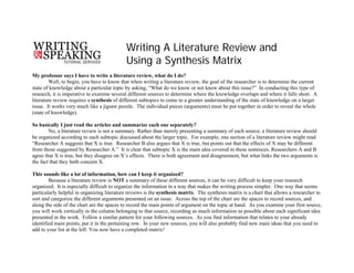 Writing A Literature Review and
Using a Synthesis Matrix
My professor says I have to write a literature review, what do I do?
Well, to begin, you have to know that when writing a literature review, the goal of the researcher is to determine the current
state of knowledge about a particular topic by asking, “What do we know or not know about this issue?” In conducting this type of
research, it is imperative to examine several different sources to determine where the knowledge overlaps and where it falls short. A
literature review requires a synthesis of different subtopics to come to a greater understanding of the state of knowledge on a larger
issue. It works very much like a jigsaw puzzle. The individual pieces (arguments) must be put together in order to reveal the whole
(state of knowledge).
So basically I just read the articles and summarize each one separately?
No, a literature review is not a summary. Rather than merely presenting a summary of each source, a literature review should
be organized according to each subtopic discussed about the larger topic. For example, one section of a literature review might read
“Researcher A suggests that X is true. Researcher B also argues that X is true, but points out that the effects of X may be different
from those suggested by Researcher A.” It is clear that subtopic X is the main idea covered in these sentences. Researchers A and B
agree that X is true, but they disagree on X’s effects. There is both agreement and disagreement, but what links the two arguments is
the fact that they both concern X.
This sounds like a lot of information, how can I keep it organized?
Because a literature review is NOT a summary of these different sources, it can be very difficult to keep your research
organized. It is especially difficult to organize the information in a way that makes the writing process simpler. One way that seems
particularly helpful in organizing literature reviews is the synthesis matrix. The synthesis matrix is a chart that allows a researcher to
sort and categorize the different arguments presented on an issue. Across the top of the chart are the spaces to record sources, and
along the side of the chart are the spaces to record the main points of argument on the topic at hand. As you examine your first source,
you will work vertically in the column belonging to that source, recording as much information as possible about each significant idea
presented in the work. Follow a similar pattern for your following sources. As you find information that relates to your already
identified main points, put it in the pertaining row. In your new sources, you will also probably find new main ideas that you need to
add to your list at the left. You now have a completed matrix!
 