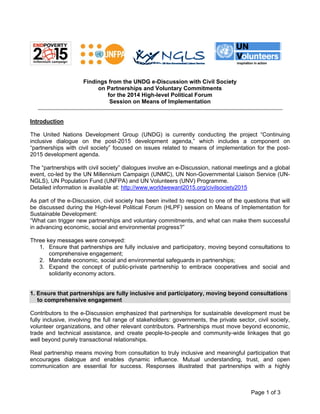 Page 1 of 3 
Findings from the UNDG e-Discussion with Civil Society 
on Partnerships and Voluntary Commitments 
for the 2014 High-level Political Forum 
Session on Means of Implementation 
Introduction 
The United Nations Development Group (UNDG) is currently conducting the project “Continuing inclusive dialogue on the post-2015 development agenda,” which includes a component on “partnerships with civil society” focused on issues related to means of implementation for the post- 2015 development agenda. 
The “partnerships with civil society” dialogues involve an e-Discussion, national meetings and a global event, co-led by the UN Millennium Campaign (UNMC), UN Non-Governmental Liaison Service (UN- NGLS), UN Population Fund (UNFPA) and UN Volunteers (UNV) Programme. 
Detailed information is available at: http://www.worldwewant2015.org/civilsociety2015 
As part of the e-Discussion, civil society has been invited to respond to one of the questions that will be discussed during the High-level Political Forum (HLPF) session on Means of Implementation for Sustainable Development: 
“What can trigger new partnerships and voluntary commitments, and what can make them successful in advancing economic, social and environmental progress?” 
Three key messages were conveyed: 
1. Ensure that partnerships are fully inclusive and participatory, moving beyond consultations to comprehensive engagement; 
2. Mandate economic, social and environmental safeguards in partnerships; 
3. Expand the concept of public-private partnership to embrace cooperatives and social and solidarity economy actors. 
1. Ensure that partnerships are fully inclusive and participatory, moving beyond consultations to comprehensive engagement 
Contributors to the e-Discussion emphasized that partnerships for sustainable development must be fully inclusive, involving the full range of stakeholders: governments, the private sector, civil society, volunteer organizations, and other relevant contributors. Partnerships must move beyond economic, trade and technical assistance, and create people-to-people and community-wide linkages that go well beyond purely transactional relationships. 
Real partnership means moving from consultation to truly inclusive and meaningful participation that encourages dialogue and enables dynamic influence. Mutual understanding, trust, and open communication are essential for success. Responses illustrated that partnerships with a highly  