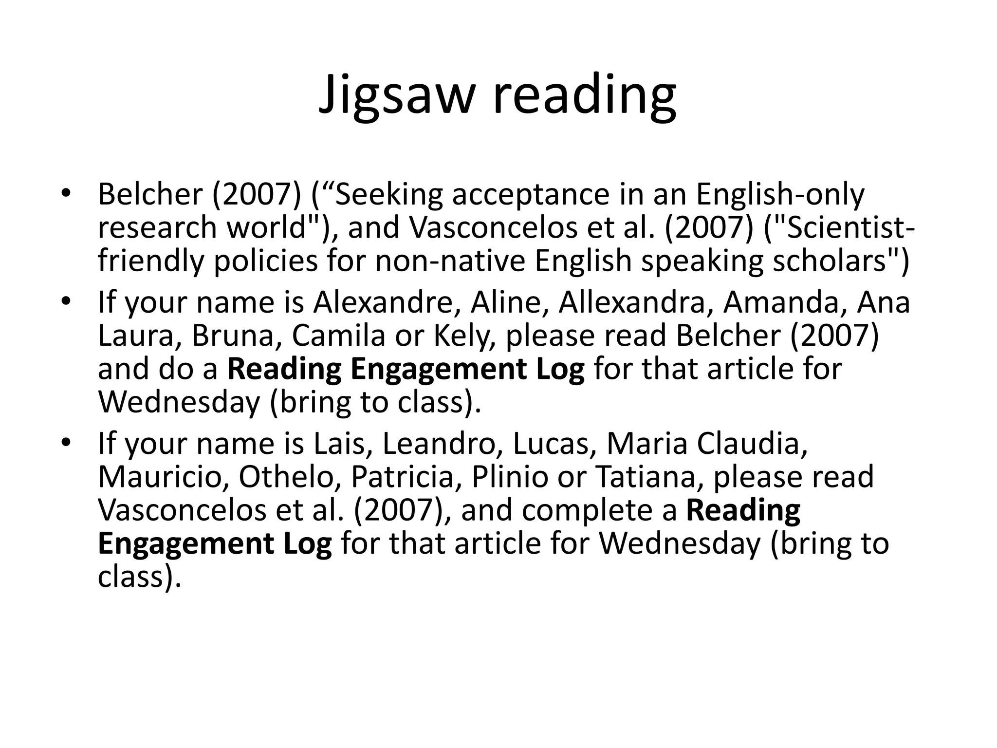 Jigsaw reading
• Belcher (2007) (“Seeking acceptance in an English-only
research world"), and Vasconcelos et al. (2007) ("Scientist-
friendly policies for non-native English speaking scholars")
• If your name is Alexandre, Aline, Allexandra, Amanda, Ana
Laura, Bruna, Camila or Kely, please read Belcher (2007)
and do a Reading Engagement Log for that article for
Wednesday (bring to class).
• If your name is Lais, Leandro, Lucas, Maria Claudia,
Mauricio, Othelo, Patricia, Plinio or Tatiana, please read
Vasconcelos et al. (2007), and complete a Reading
Engagement Log for that article for Wednesday (bring to
class).
 
