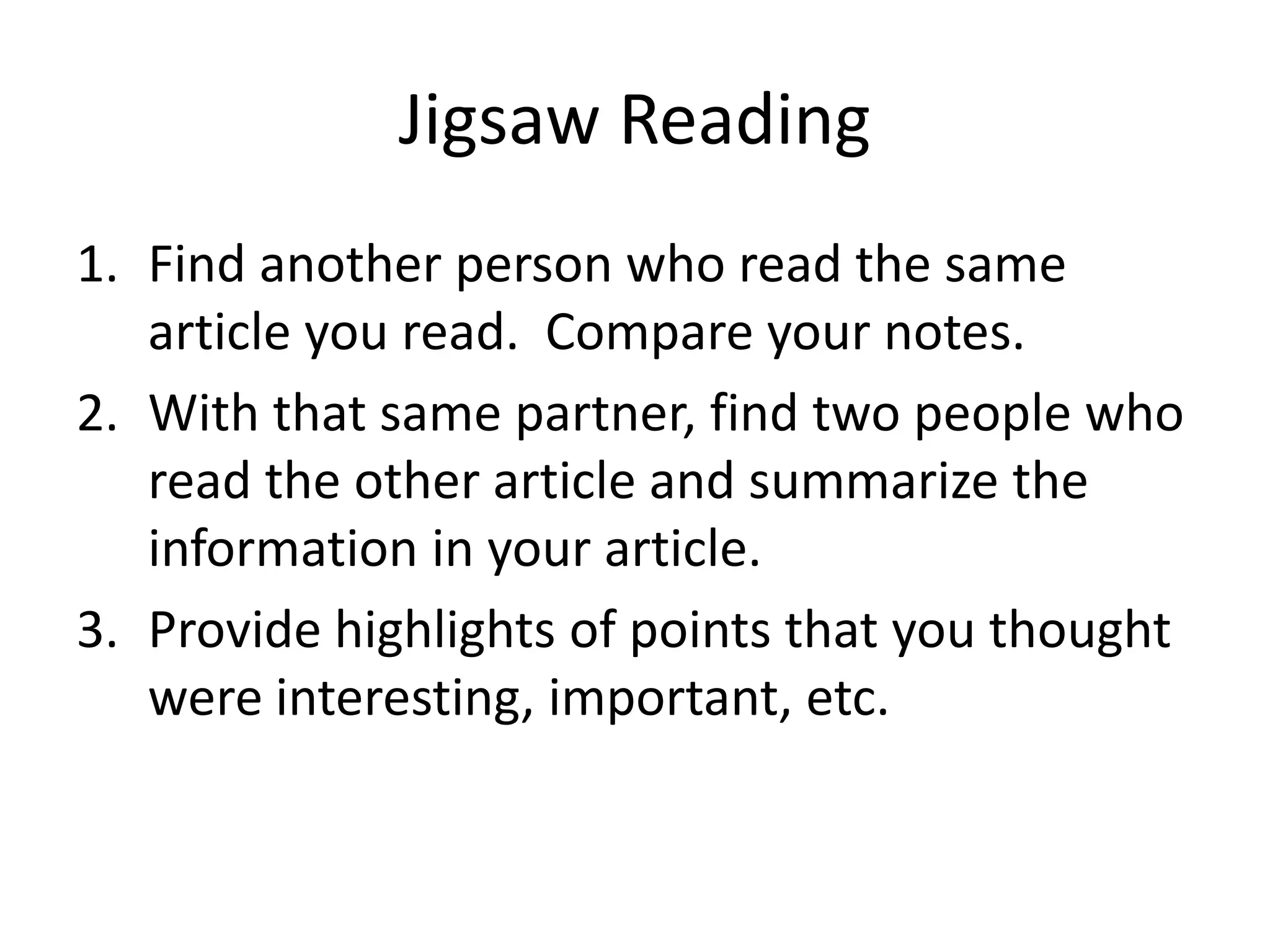 Jigsaw Reading
1. Find another person who read the same
article you read. Compare your notes.
2. With that same partner, find two people who
read the other article and summarize the
information in your article.
3. Provide highlights of points that you thought
were interesting, important, etc.
 