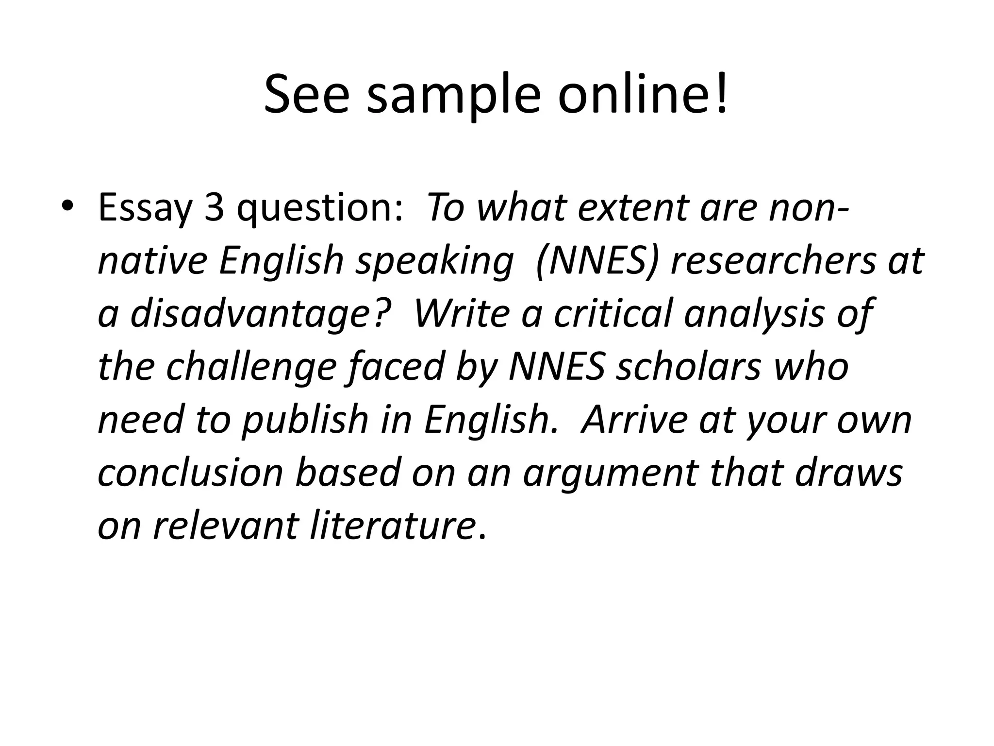 See sample online!
• Essay 3 question: To what extent are non-
native English speaking (NNES) researchers at
a disadvantage? Write a critical analysis of
the challenge faced by NNES scholars who
need to publish in English. Arrive at your own
conclusion based on an argument that draws
on relevant literature.
 