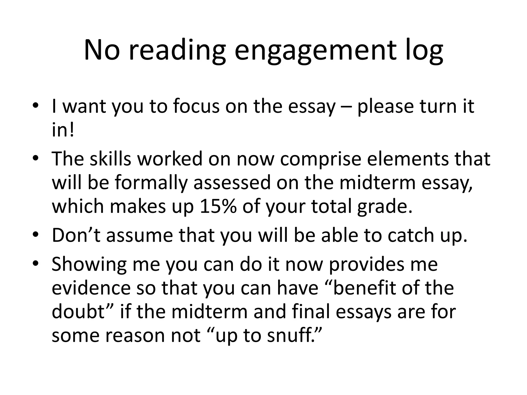 No reading engagement log
• I want you to focus on the essay – please turn it
in!
• The skills worked on now comprise elements that
will be formally assessed on the midterm essay,
which makes up 15% of your total grade.
• Don’t assume that you will be able to catch up.
• Showing me you can do it now provides me
evidence so that you can have “benefit of the
doubt” if the midterm and final essays are for
some reason not “up to snuff.”
 