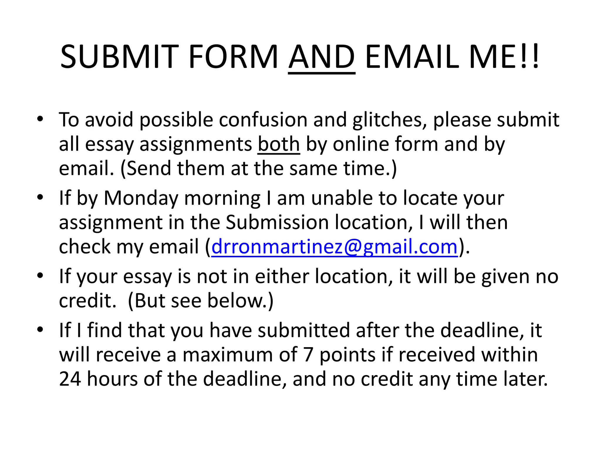 SUBMIT FORM AND EMAIL ME!!
• To avoid possible confusion and glitches, please submit
all essay assignments both by online form and by
email. (Send them at the same time.)
• If by Monday morning I am unable to locate your
assignment in the Submission location, I will then
check my email (drronmartinez@gmail.com).
• If your essay is not in either location, it will be given no
credit. (But see below.)
• If I find that you have submitted after the deadline, it
will receive a maximum of 7 points if received within
24 hours of the deadline, and no credit any time later.
 