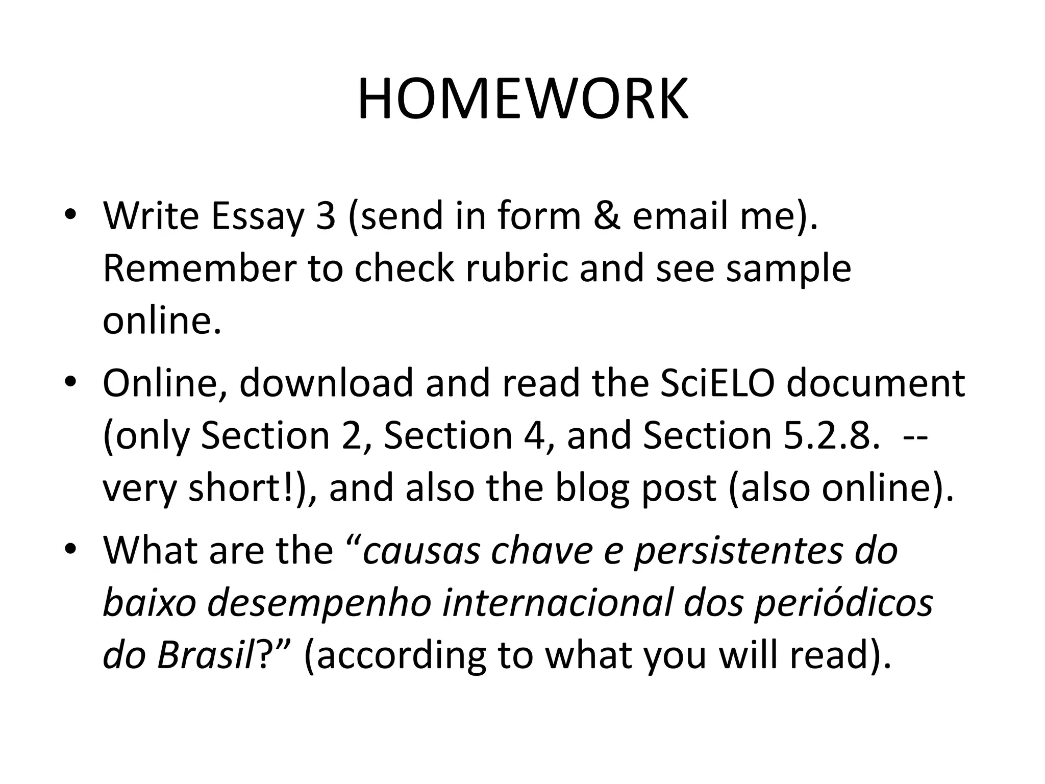 HOMEWORK
• Write Essay 3 (send in form & email me).
Remember to check rubric and see sample
online.
• Online, download and read the SciELO document
(only Section 2, Section 4, and Section 5.2.8. --
very short!), and also the blog post (also online).
• What are the “causas chave e persistentes do
baixo desempenho internacional dos periódicos
do Brasil?” (according to what you will read).
 
