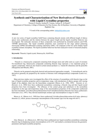 Chemistry and Materials Research www.iiste.org
ISSN 2224- 3224 (Print) ISSN 2225- 0956 (Online)
Vol.3 No.9, 2013
162
Synthesis and Characterization of New Derivatives of Thiazole
with Liquid Crystalline properties
Nisreen H. Karam, Jumbad H. Tomma, Ammar H. Al-Dujaili*
Department of Chemistry, College of Education for Pure Science, Ibn Al-Haytham, University of Baghdad,
Baghdad, Iraq
* E-mail of the corresponding author: ahdujaili@yahoo.com
Abstract
A new two series of liquid crystalline Schiff bases containing thiazole moiety with different length of alkoxy
spacer were synthesized, and the relation between the spacer length and the liquid crystalline behavior was
investigated. The molecular structures of these compounds were performed by elemental analysis and FTIR,
1HNMR spectroscopy. The liquid crystalline properties were examined by hot stage optical polarizing
microscopy (OPM) and differential scanning calorimetry (DSC). All compouns of the two series display liquid
crystalline nematic mesophase. The liquid crystalline behaviour has been analyzed in terms of structural property
relationship.
Keywords: Thiazole, Liquid crystal, Heterocyclic, Schiff base
1. Introduction
Thiazole is a heterocyclic compound containing both nitrogen atom and sulfur atom as a part of aromatic
five-membered ring. Heterocyclic compounds containing thiazole rings represent a very important group of
organic compounds, which are also found in certain natural products i.e. vitamin B1 (thiamine) and the penicillin
(Masquelina and Obrecht, 2001).
Thiazole can be prepared using both classical and nonclassical approaches example. 2-Aminothiazole and its
derivatives generally are prepared by the reaction of thiourea with α-halogencarbonyl compounds (Land et al.,
1947)
Many previous studies were investigated the effect of the structure of azomethines with thiazole rings on the
type of liquid crystalline properties and its temperature range, with introduction of alkoxy groups with varying
length of the aliphatic chain into the benzylidene component (Murza et al., 1996, 1995). Kuvatov et. al.,
(Kuvatov et al., 2004) have been synthesized azomethines containing a thiazole ring and their liquid crystal
properties have been investigated. The influence of the central group and substituent in the azomethine
component on the type and temperature range of the mesomorphous properties of the compounds synthesized
has been elucidated. 2-(4-Alkoxybenzylideneamino)-4-[(4′-nitrophenyl)amino] thiazoles have been synthesized (
Golovanov et al., 1997). They showed enantiotropic nematic type mesomorphism in range 41-184o
C.
Murza et. al., (Murza et al., 1999) have been synthesized 2-(4-alkoxybenzyliden-amino-4-(4′-nitro- phenoxy)
thiazoles (1), which possess monotropic mesomorphism of the nematic type over the range 68-160 ºC.
n=1-8
(1)
Also, Murza et. al., (Murza et al., 2001) have been synthesized new liquid crystalline azomethines containing
thiazole ring (2) displaying nematic mesomorphism at 42-137o
C and studied a correlation between the geometric
parameters and liquid crystalline properties.
 