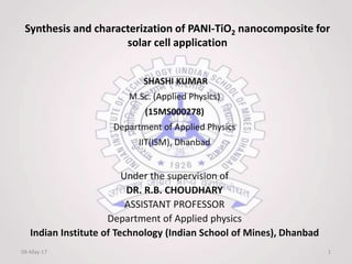 Synthesis and characterization of PANI-TiO2 nanocomposite for
solar cell application
SHASHI KUMAR
M.Sc. (Applied Physics)
(15MS000278)
Department of Applied Physics
IIT(ISM), Dhanbad
Under the supervision of
DR. R.B. CHOUDHARY
ASSISTANT PROFESSOR
Department of Applied physics
Indian Institute of Technology (Indian School of Mines), Dhanbad
09-May-17 1
 