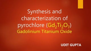 Synthesis and
characterization of
pyrochlore (Gd2Ti2O7)
Gadolinium Titanium Oxide
UDIT GUPTA
 