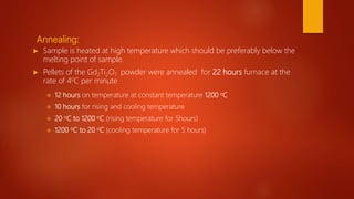 Annealing:
 Sample is heated at high temperature which should be preferably below the
melting point of sample.
 Pellets of the Gd2Ti2O7 powder were annealed for 22 hours furnace at the
rate of 40C per minute
 12 hours on temperature at constant temperature 1200 oC
 10 hours for rising and cooling temperature
 20 oC to 1200 oC (rising temperature for 5hours)
 1200 oC to 20 oC (cooling temperature for 5 hours)
 