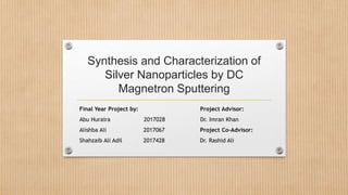 Synthesis and Characterization of
Silver Nanoparticles by DC
Magnetron Sputtering
Final Year Project by: Project Advisor:
Abu Huraira 2017028 Dr. Imran Khan
Alishba Ali 2017067 Project Co-Advisor:
Shahzaib Ali Adil 2017428 Dr. Rashid Ali
 