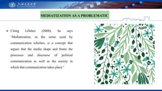 MEDIATIZATION AS A PROBLEMATIC
 Citing Lilleker (2008), he says
‘Mediatization, in the sense used by
communication schola...