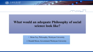 What would an adequate Philosophy of social
science look like?
▪ Brian Fay, Philosophy, Wesleyan University
J. Donald Moon...