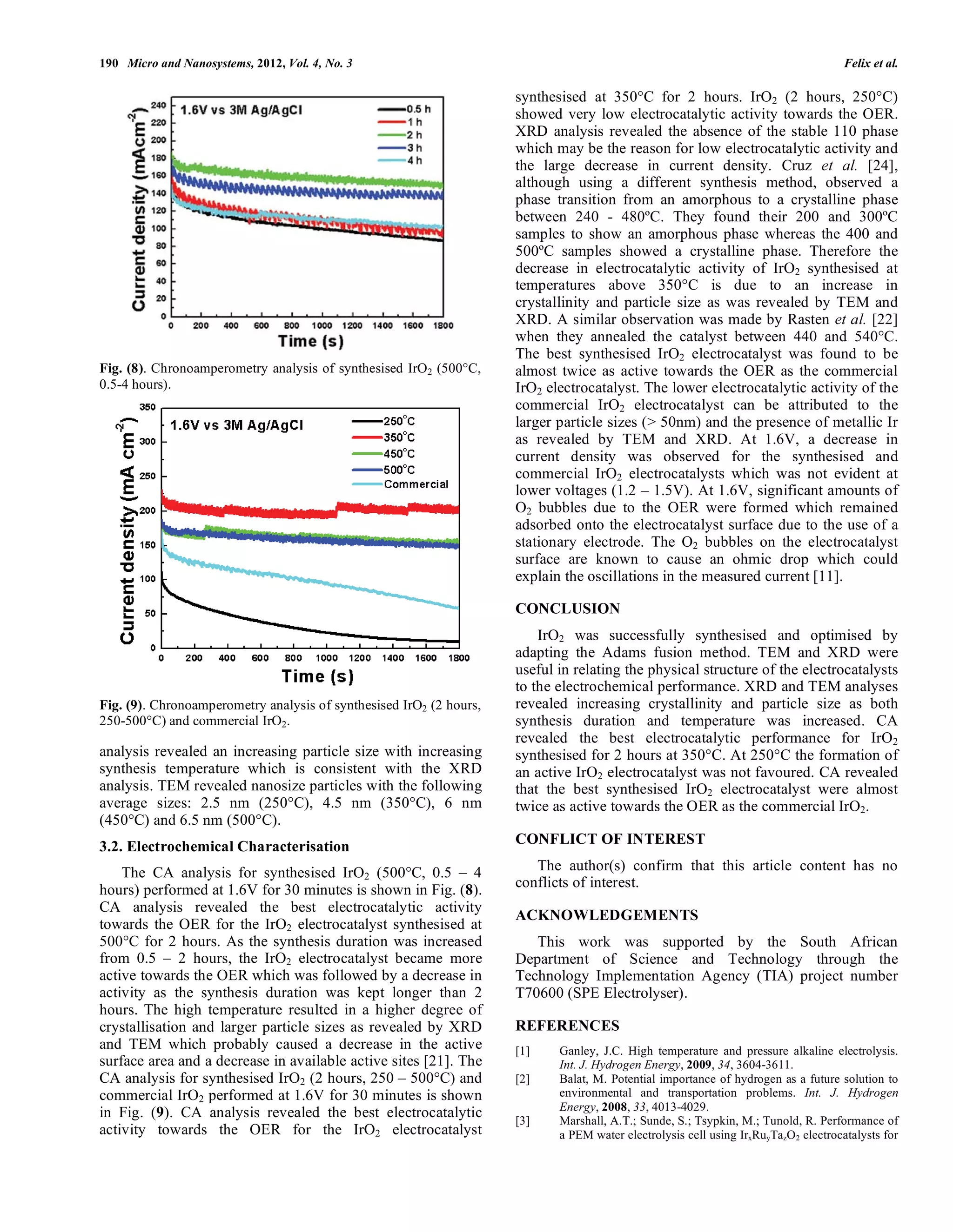 190 Micro and Nanosystems, 2012, Vol. 4, No. 3                                                                                       Felix et al.

                                                                     synthesised at 350°C for 2 hours. IrO2 (2 hours, 250°C)
                                                                     showed very low electrocatalytic activity towards the OER.
                                                                     XRD analysis revealed the absence of the stable 110 phase
                                                                     which may be the reason for low electrocatalytic activity and
                                                                     the large decrease in current density. Cruz et al. [24],
                                                                     although using a different synthesis method, observed a
                                                                     phase transition from an amorphous to a crystalline phase
                                                                     between 240 - 480ºC. They found their 200 and 300ºC
                                                                     samples to show an amorphous phase whereas the 400 and
                                                                     500ºC samples showed a crystalline phase. Therefore the
                                                                     decrease in electrocatalytic activity of IrO2 synthesised at
                                                                     temperatures above 350°C is due to an increase in
                                                                     crystallinity and particle size as was revealed by TEM and
                                                                     XRD. A similar observation was made by Rasten et al. [22]
                                                                     when they annealed the catalyst between 440 and 540°C.
                                                                     The best synthesised IrO2 electrocatalyst was found to be
Fig. (8). Chronoamperometry analysis of synthesised IrO2 (500°C,     almost twice as active towards the OER as the commercial
0.5-4 hours).                                                        IrO2 electrocatalyst. The lower electrocatalytic activity of the
                                                                     commercial IrO2 electrocatalyst can be attributed to the
                                                                     larger particle sizes (> 50nm) and the presence of metallic Ir
                                                                     as revealed by TEM and XRD. At 1.6V, a decrease in
                                                                     current density was observed for the synthesised and
                                                                     commercial IrO2 electrocatalysts which was not evident at
                                                                     lower voltages (1.2 – 1.5V). At 1.6V, significant amounts of
                                                                     O2 bubbles due to the OER were formed which remained
                                                                     adsorbed onto the electrocatalyst surface due to the use of a
                                                                     stationary electrode. The O2 bubbles on the electrocatalyst
                                                                     surface are known to cause an ohmic drop which could
                                                                     explain the oscillations in the measured current [11].

                                                                     CONCLUSION
                                                                         IrO2 was successfully synthesised and optimised by
                                                                     adapting the Adams fusion method. TEM and XRD were
                                                                     useful in relating the physical structure of the electrocatalysts
                                                                     to the electrochemical performance. XRD and TEM analyses
Fig. (9). Chronoamperometry analysis of synthesised IrO2 (2 hours,   revealed increasing crystallinity and particle size as both
250-500°C) and commercial IrO2.                                      synthesis duration and temperature was increased. CA
                                                                     revealed the best electrocatalytic performance for IrO2
analysis revealed an increasing particle size with increasing        synthesised for 2 hours at 350°C. At 250°C the formation of
synthesis temperature which is consistent with the XRD               an active IrO2 electrocatalyst was not favoured. CA revealed
analysis. TEM revealed nanosize particles with the following         that the best synthesised IrO2 electrocatalyst were almost
average sizes: 2.5 nm (250°C), 4.5 nm (350°C), 6 nm                  twice as active towards the OER as the commercial IrO2.
(450°C) and 6.5 nm (500°C).
3.2. Electrochemical Characterisation                                CONFLICT OF INTEREST

    The CA analysis for synthesised IrO2 (500°C, 0.5 – 4                The author(s) confirm that this article content has no
hours) performed at 1.6V for 30 minutes is shown in Fig. (8).        conflicts of interest.
CA analysis revealed the best electrocatalytic activity
                                                                     ACKNOWLEDGEMENTS
towards the OER for the IrO2 electrocatalyst synthesised at
500°C for 2 hours. As the synthesis duration was increased              This work was supported by the South African
from 0.5 – 2 hours, the IrO2 electrocatalyst became more             Department of Science and Technology through the
active towards the OER which was followed by a decrease in           Technology Implementation Agency (TIA) project number
activity as the synthesis duration was kept longer than 2            T70600 (SPE Electrolyser).
hours. The high temperature resulted in a higher degree of
crystallisation and larger particle sizes as revealed by XRD         REFERENCES
and TEM which probably caused a decrease in the active               [1]    Ganley, J.C. High temperature and pressure alkaline electrolysis.
surface area and a decrease in available active sites [21]. The             Int. J. Hydrogen Energy, 2009, 34, 3604-3611.
CA analysis for synthesised IrO2 (2 hours, 250 – 500°C) and          [2]    Balat, M. Potential importance of hydrogen as a future solution to
commercial IrO2 performed at 1.6V for 30 minutes is shown                   environmental and transportation problems. Int. J. Hydrogen
                                                                            Energy, 2008, 33, 4013-4029.
in Fig. (9). CA analysis revealed the best electrocatalytic          [3]    Marshall, A.T.; Sunde, S.; Tsypkin, M.; Tunold, R. Performance of
activity towards the OER for the IrO2 electrocatalyst                       a PEM water electrolysis cell using IrxRuyTazO 2 electrocatalysts for
 