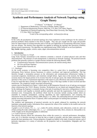 Network and Complex Systems
ISSN 2224-610X (Paper) ISSN 2225-0603 (Online)
Vol.3, No.7, 2013

www.iiste.org

Synthesis and Performance Analysis of Network Topology using
Graph Theory
U N Bassey1* K N Bassey2 E N Bassey3
1 Department of Mathematics, University of Ibadan, Ibadan, Nigeria
2 IT/Telecom Infrastructure Projects, Shell Nig. P. O. Box 1259, Warri, Nigeria
3 Department of Chemical Engineering, Akwa Ibom State University, Ikot Akpaden.
P. O. Box 3864, Uyo,Nigeria
*
E-mail of the corresponding author: un.bassey@ui.edu.ng
Abstract
In this work, the peculiarities of network topology have been explored to evolve techniques for the solution of
practical problems which manifest in the form of graphs. They also give insight into the scope and possible
areas for improvement of existing networks and as well the cost implication of incorporating efficiciency factors
into new designs. The shortest route algorithm was applied in defining the topology that maximizes reliability
during resource transmission. The algorithm was implemented using TORA Software on an Excel platform.
Key words: topology, graphs, vertices, nodes, edges, telecommunication network
1. Introduction
1.1 Network Topology as a Graph
Large Scale Systems encountered in the industries constitute a network of related physical units and their
interconnections. The structure of such arrangements is referred to as Network Topology. The practical network
problems that generally conform to a graph structure include the following (Beasley 2004):
• Communication Networks- telecommunication systems, the internet among others
• Oil /Gas and Water Pipelines
• Road and Rail Networks etc.
1.2 Challenges
As the world economy is becoming very competitive there is a great drive to streamline and integrate
information flows between diverse businesses to achieve excellence and improved profitability. This has
therefore brought a tremendous pressure on the information and communication infrastructure leading to
occasional congestion, interferences, and sometimes outright failure. Again since at the moment, the Nigerian
economy derives the largest portion of its revenue from the oil and gas sector, the related infrastructure for the
operation of this sector is of paramount importance with respect to costs efficiencies and systems sustainability.
It may be noted that these systems are often complex by virtue of the large number of units involved and their
interactions. The complexity usually associated with practical
systems may be illustrated as in Figure 1 which shows an IT Integration Network in an oil and gas environment
where infrastructure like VSAT, Routers, Switches, Workstations etc are linked and integrated (Bassey 2001).
So the challenge the Engineer is constantly facing is the task of searching for innovative configurations to ensure
that the systems work together as desired, perform optimally and meet the requirements of the customers at
minimum costs. Consequently, the problems which must be overcome include creating models which are
amenable to computer manipulation, evolving algorithms for their implementation, and evaluating the
information flows for efficiency (Bassey 2000; Bassey et al. 2005). The relationship between network topology
and the associated information flows if explored, offers useful principles for tackling these problems.
1.3 Concepts of Graph
The synthesis and optimisation of practical networks can be greatly enhanced by simulating the network
topologies using graph models. Information flows represent the values of the variables in the models and are the
function of the network topology.
A graph is a set of vertices, V(v1, v2, …vn) -, nodes (N), points, elements, units subsystems, events etc. and a set
of lines joining the nodes called edges, E(e1, e2…en) – communication links, flows, streams etc. (Koryachko et al,
1970). Graphs can be directed (digraphs) or undirected.
1.4 Useful Properties of Graphs
The network structure affects the information flows within the system (i.e. network performance, throughput,
costs, etc). It is therefore necessary to keep the link as simple as possible, and also make connections, which
present the least operating costs. Various properties of graphs are helpful in the study of practical systems, and of
particular importance to a variety of networks are the properties such as Isomorphism, Subgraphs and Tree
Structures.

46

 