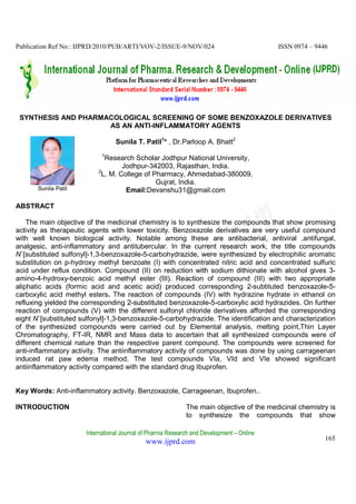 Publication Ref No.: IJPRD/2010/PUB/ARTI/VOV-2/ISSUE-9/NOV/024                            ISSN 0974 – 9446




 SYNTHESIS AND PHARMACOLOGICAL SCREENING OF SOME BENZOXAZOLE DERIVATIVES
                     AS AN ANTI-INFLAMMATORY AGENTS

                                 Sunila T. Patil1* , Dr.Parloop A. Bhatt2
                            1
                            Research Scholar Jodhpur National University,
                                  Jodhpur-342003, Rajasthan, India.
                          2
                           L. M. College of Pharmacy, Ahmedabad-380009,
                                             Gujrat, India.
       Sunila Patil                Email:Devanshu31@gmail.com

ABSTRACT

    The main objective of the medicinal chemistry is to synthesize the compounds that show promising
activity as therapeutic agents with lower toxicity. Benzoxazole derivatives are very useful compound
with well known biological activity. Notable among these are antibacterial, antiviral ,antifungal,
analgesic, anti-inflammatory and antitubercular. In the current research work, the title compounds
N`[substituted sulfonyl]-1,3-benzoxazole-5-carbohydrazide, were synthesized by electrophilic aromatic
substitution on p-hydroxy methyl benzoate (I) with concentrated nitric acid and concentrated sulfuric
acid under reflux condition. Compound (II) on reduction with sodium dithionate with alcohol gives 3-
amino-4-hydroxy-benzoic acid methyl ester (III). Reaction of compound (III) with two appropriate
aliphatic acids (formic acid and acetic acid) produced corresponding 2-subtituted benzoxazole-5-
carboxylic acid methyl esters. The reaction of compounds (IV) with hydrazine hydrate in ethanol on
refluxing yielded the corresponding 2-substituted benzoxazole-5-carboxylic acid hydrazides. On further
reaction of compounds (V) with the different sulfonyl chloride derivatives afforded the corresponding
eight N`[substituted sulfonyl]-1,3-benzoxazole-5-carbohydrazide. The identification and characterization
of the synthesized compounds were carried out by Elemental analysis, melting point,Thin Layer
Chromatography, FT-IR, NMR and Mass data to ascertain that all synthesized compounds were of
different chemical nature than the respective parent compound. The compounds were screened for
anti-inflammatory activity. The antiinflammatory activity of compounds was done by using carrageenan
induced rat paw edema method. The test compounds VIa, VId and VIe showed significant
antiinflammatory activity compared with the standard drug Ibuprofen.


Key Words: Anti-inflammatory activity. Benzoxazole, Carrageenan, Ibuprofen..

INTRODUCTION                                                The main objective of the medicinal chemistry is
                                                            to synthesize the compounds that show

                      International Journal of Pharma Research and Development – Online
                                            www.ijprd.com                                                165
 