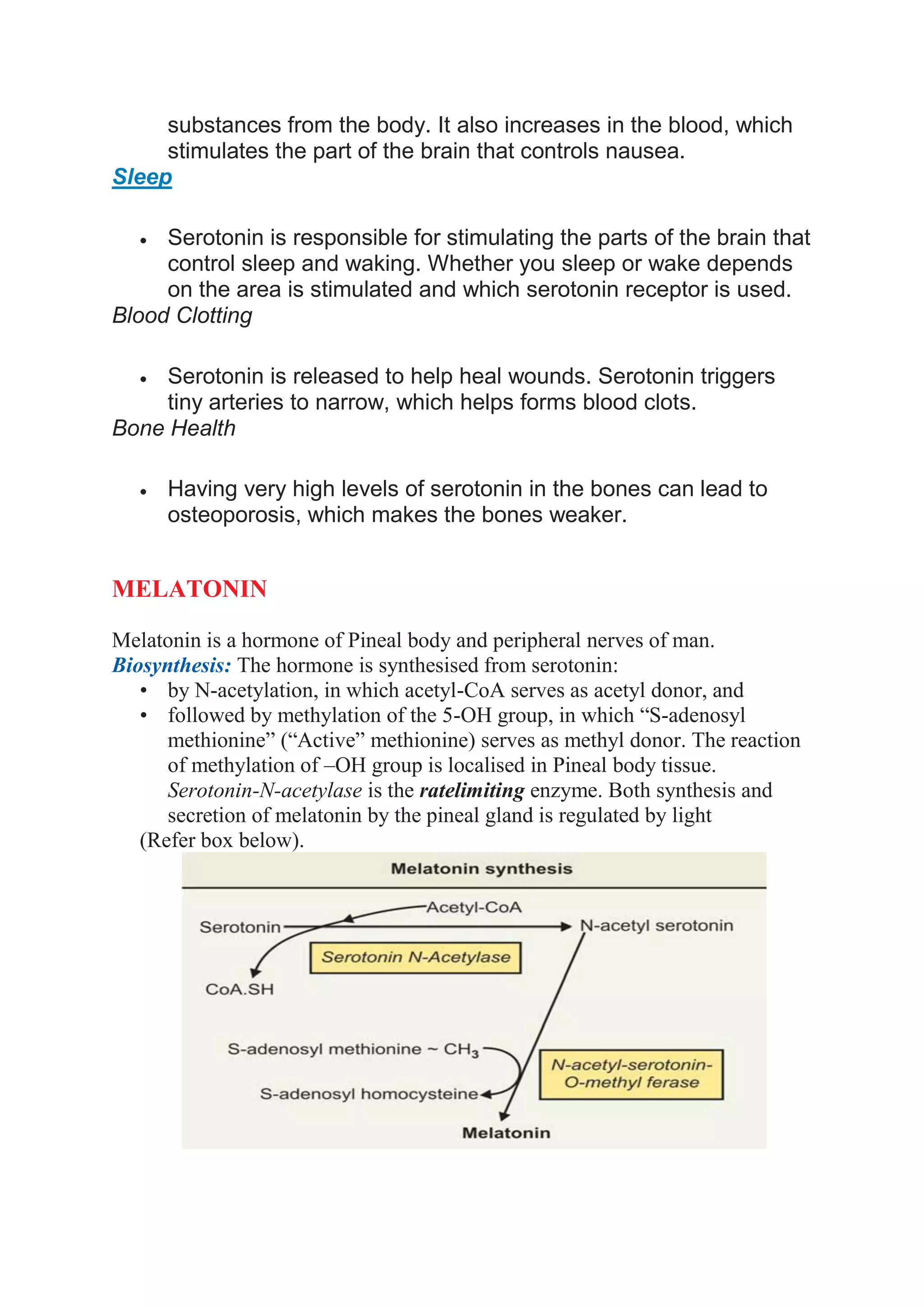 substances from the body. It also increases in the blood, which
stimulates the part of the brain that controls nausea.
Sleep
 Serotonin is responsible for stimulating the parts of the brain that
control sleep and waking. Whether you sleep or wake depends
on the area is stimulated and which serotonin receptor is used.
Blood Clotting
 Serotonin is released to help heal wounds. Serotonin triggers
tiny arteries to narrow, which helps forms blood clots.
Bone Health
 Having very high levels of serotonin in the bones can lead to
osteoporosis, which makes the bones weaker.
MELATONIN
Melatonin is a hormone of Pineal body and peripheral nerves of man.
Biosynthesis: The hormone is synthesised from serotonin:
• by N-acetylation, in which acetyl-CoA serves as acetyl donor, and
• followed by methylation of the 5-OH group, in which “S-adenosyl
methionine” (“Active” methionine) serves as methyl donor. The reaction
of methylation of –OH group is localised in Pineal body tissue.
Serotonin-N-acetylase is the ratelimiting enzyme. Both synthesis and
secretion of melatonin by the pineal gland is regulated by light
(Refer box below).
 