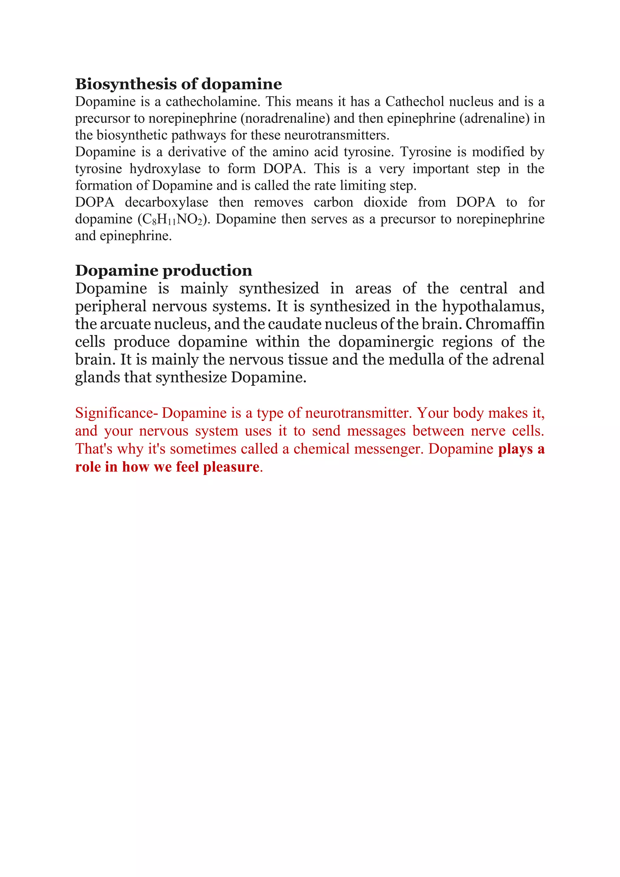Biosynthesis of dopamine
Dopamine is a cathecholamine. This means it has a Cathechol nucleus and is a
precursor to norepinephrine (noradrenaline) and then epinephrine (adrenaline) in
the biosynthetic pathways for these neurotransmitters.
Dopamine is a derivative of the amino acid tyrosine. Tyrosine is modified by
tyrosine hydroxylase to form DOPA. This is a very important step in the
formation of Dopamine and is called the rate limiting step.
DOPA decarboxylase then removes carbon dioxide from DOPA to for
dopamine (C8H11NO2). Dopamine then serves as a precursor to norepinephrine
and epinephrine.
Dopamine production
Dopamine is mainly synthesized in areas of the central and
peripheral nervous systems. It is synthesized in the hypothalamus,
the arcuate nucleus, and the caudate nucleus of the brain. Chromaffin
cells produce dopamine within the dopaminergic regions of the
brain. It is mainly the nervous tissue and the medulla of the adrenal
glands that synthesize Dopamine.
Significance- Dopamine is a type of neurotransmitter. Your body makes it,
and your nervous system uses it to send messages between nerve cells.
That's why it's sometimes called a chemical messenger. Dopamine plays a
role in how we feel pleasure.
 