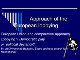 AApppprrooaacchh ooff tthhee 
EEuurrooppeeaann lloobbbbyyiinngg 
European Union and comparative approach 
Lobbying ? Democratic play 
or political deviancy? 
By prof.Viviane de Beaufort, Essec business school, jean 
Monnet chair 
 