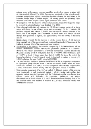 primary amino acid sequence, computer modelling predicted an enzyme structure with
an eight-stranded β-barrel (Fig. 13.8). This structure consisted of eight twisted parallel
β-strands arranged close together, surrounded by eight α-helices that were joined to the
α-strands through loops of various lengths. This folding pattern had previously been
observed for 17 other enzymes whose crystal structures were known.
 By comparison with the structures of these other proteins, three of the loops that might
be involved in substrate binding were identified (Fig. 13.8).
 Using oligonucleotide-directed mutagenesis: 12 different mutants, each with a single
amino acid change in one of these loops, were constructed. Of the 12 mutants, 11
produced enzymes with a lower 2, 5-DKG reductase specific activity than that of the
native form of the enzyme. The 12th mutant, in which amino acid residue 192 was
changed from glutamine to arginine, had approximately twice the activity of the native
enzyme.
 Kinetic studies revealed that this increase in activity resulted from a 1.8-fold increase
in the maximal rate of the enzyme-catalysed reaction (Vmax) and a 25% decrease in the
Michaelis constant (Km) of the enzyme-catalysed reaction.
 Modification in the cofactor: The reaction catalysed by 2, 5-DKG reductase utilizes
reduced nicotinamide adenine dinucleotide phosphate (NADPH) as a cofactor.
However, the cellular concentration of reduced nicotinamide adenine dinucleotide
(NADH) is usually about 10-fold greater than that of NADPH, while the financial cost
of NADPH is about 10 times higher than that of NADH. To lower the cost of the
bacterial production of ascorbic acid, it would be beneficial to engineer a version of 2,
5-DKG reductase that used NADH instead of NADPH.
 The only structural difference between NADH and NADPH is the presence or absence
of a phosphate group attached to the 2′ site of the adenine moiety. From the three-
dimensional structure of 2, 5-DKG reductase complexed with NADPH, it appears that
5 amino acid residues interact directly with the 2′ phosphate residue of NADPH.
 Using cassette mutagenesis (Fig. 13.9), a total of 40 different mutants of this enzyme
were constructed; in each constructed mutant, 1 of the 5 amino acid residues that
computer models suggested interacted with the 2′ phosphate residue was changed to a
different amino acid. Following the expression, purification, and kinetic
characterization of the 40 mutants in E. coli, it was observed that changing three of the
five selected amino acids resulted in increases in 2, 5- DKG reductase activity with
NADH as the cofactor.
 