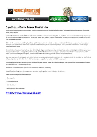 Synthesis Bank Forex Hakkinda
Geçen Eylül'de yapılan son duyurunun ardından, İsviçre ve Danimarka bankacılık otoriteleri Synthesis Bank'ın Saxo Bank tarafından satın alınması konusundaki
gerekli izinleri vermişti.

Synthesis Bank, içlerinden biri de FOREX olan farklı ticaret türleri konusunda uzmanlaşmış bir şirket. Bu, çeşitli alım satım ya da yatırım türlerine ilgi duyanlar için
ilgi çekici, zira hesaplar tek bir yerde tutuluyor. Ancak şirket ve web sitesi, FOREX'e, tahvil ve vadeli işlemler gibi diğer yatırım alanlarından çok daha az zaman ve
çaba harcıyor gibi görünüyor.

Online olarak, e-postayla veya telefon yoluyla hesap açabilirsiniz. Ancak her üç metodda da, diğer pek çok siteden farklı olarak pasaportunuzun fotokopisi ve
ikâmetgah ispatı gibi bazı belirli dokümanları İsviçre'deki Synthesis'e posta yoluyla ulaştırmanız gerekiyor. Banka, teminatları ücretsiz olarak havale ile veya
yabancı döviz olarak alıyor.

Ücretsiz bir demo hesabı var, fakat bu hesap diğer sitelerdeki gibi 30 gün değil 20 gün açık. Kayıt olmak çok kolay, sadece iletişim bilgilerinizi dolduruyorsunuz ve
site e-posta adresinize bir e-posta gönderiyor. Demo hesabı, Synthesis Bank sisteminin nasıl çalıştığını göstermesi ve ticaret ortamına aşina olmanıza yardım
etmesi açısından kesinlikle çok yararlı. Şirket, istediğiniz takdirde kalıcı bir hesaba geçmenizde yardımcı olmak üzere sizi arıyor.

Eğer sorun yaşarsanız, 24 saat boyunca canlı sohbet hattından ya da e-posta yoluyla yardım alabilirsiniz. Biz e-posta sistemini iki kez denedik ve her iki seferde de
birkaç saat içinde cevap aldık. Web sitesi 5 dilde hizmet veriyor, ama platformun sadece indirilebilir versiyonu var.

Synthesis Bank, yatırımcıların eğitimine yardımcı olmak için İsviçre'de ücretsiz "Ticaret Barı" serileri düzenliyor. Şirket aynı zamanda alım satım bilgileri ve analizi
içeren günlük ücretsiz e-postalar da gönderiyor.

Pipler majör para birimleri için 2, diğer bazı para birimleri için ise 4 olarak belirlenmiş.

Site çok fazla önemli bilgi içerse de, hesaptan para çekmek ve ücretler gibi bazı önemli bilgilerden söz edilmiyor.

Şirket, dört ayrı tipte yatırımcıya hizmet veriyor:

• Özel müşteriler

• Kurumsal yatırımcılar

• Aktif yöneticileri

• Müşteri ağlarına sahip iş ortakları


http://www.forexuyelik.com
 