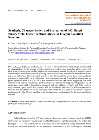 Int. J. Electrochem. Sci., 7 (2012) 12064 - 12077
International Journal of

ELECTROCHEMICAL
SCIENCE
www.electrochemsci.org

Synthesis, Characterisation and Evaluation of IrO2 Based
Binary Metal Oxide Electrocatalysts for Oxygen Evolution
Reaction
C. Felix, T. Maiyalagan*, S. Pasupathi*, B. Bladergroen, V. Linkov
South African Institute for Advanced Materials Chemistry (SAIAMC), University of the Western
Cape, Modderdam Road, Bellville 7535, Cape Town, South Africa
*
E-mail: spasupathi@uwc.ac.za; maiyalagan@gmail.com

Received: 13 June 2012 / Accepted: 29 September 2012 / Published: 1 December 2012
IrO2, IrxRu1-xO2, IrxSnx-1O2 and IrxTax-1O2 (1 ≥ x ≥ 0.7) were synthesized, characterised and evaluated
as electrocatalysts for the oxygen evolution reaction in solid polymer electrolyte electrolysers. The
electrocatalysts were synthesised by adapting the Adams fusion method. The physical properties of the
electrocatalysts were characterised by scanning electron microscopy, transmission electron microscopy
and x-ray diffraction. Electrochemical activity of the electrocatalysts toward the oxygen evolution
reaction was evaluated by cyclic voltammetry and chronoamperometry. X-ray diffraction revealed no
phase separation when RuO2 or SnO2 was introduced into the IrO2 lattice suggesting that solid
solutions were formed. Transmission electron microscope analysis revealed nanosize particles for all
synthesised metal oxides. Crystallinity increased with the addition of RuO2 and SnO2 while a
suppression of crystal growth was observed with the addition of Ta2O5 to IrO2. Chronoamperometry
revealed that the addition of all the secondary metal oxides to IrO2 resulted in improved catalytic
performance. Ir0.7Ru0.3O2 was identified as the most promising electrocatalyst for the oxygen evolution
reaction.

Keywords: Adams fusion method, Anodic electrocatalyst, Oxygen evolution reaction, Solid polymer
electrolyte, Water electrolysis.

1. INTRODUCTION
Solid polymer electrolyte (SPE) or commonly known as proton exchange membrane (PEM)
electrolysers have in recent years received considerable interest as a production method for carbon free
hydrogen [1 - 3]. SPE electrolysers are well suited for water electrolysis using intermittent power
sources and have been identified by the European Commission as a key technology to transform

 